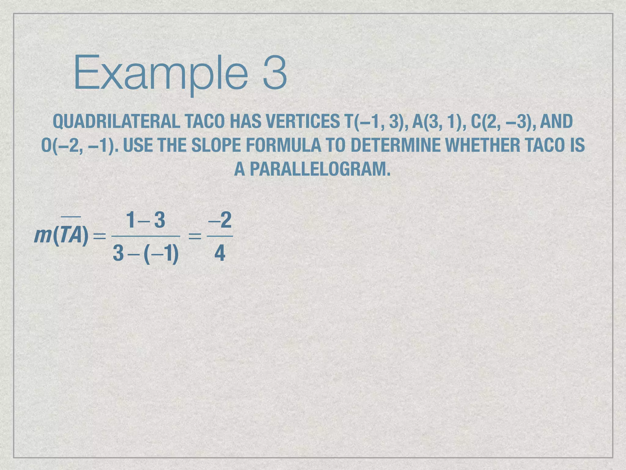 Example 3
QUADRILATERAL TACO HAS VERTICES T(−1, 3), A(3, 1), C(2, −3), AND
O(−2, −1). USE THE SLOPE FORMULA TO DETERMINE WHETHER TACO IS
A PARALLELOGRAM.
m(TA) =
1− 3
3 −(−1)
=
−2
4
 