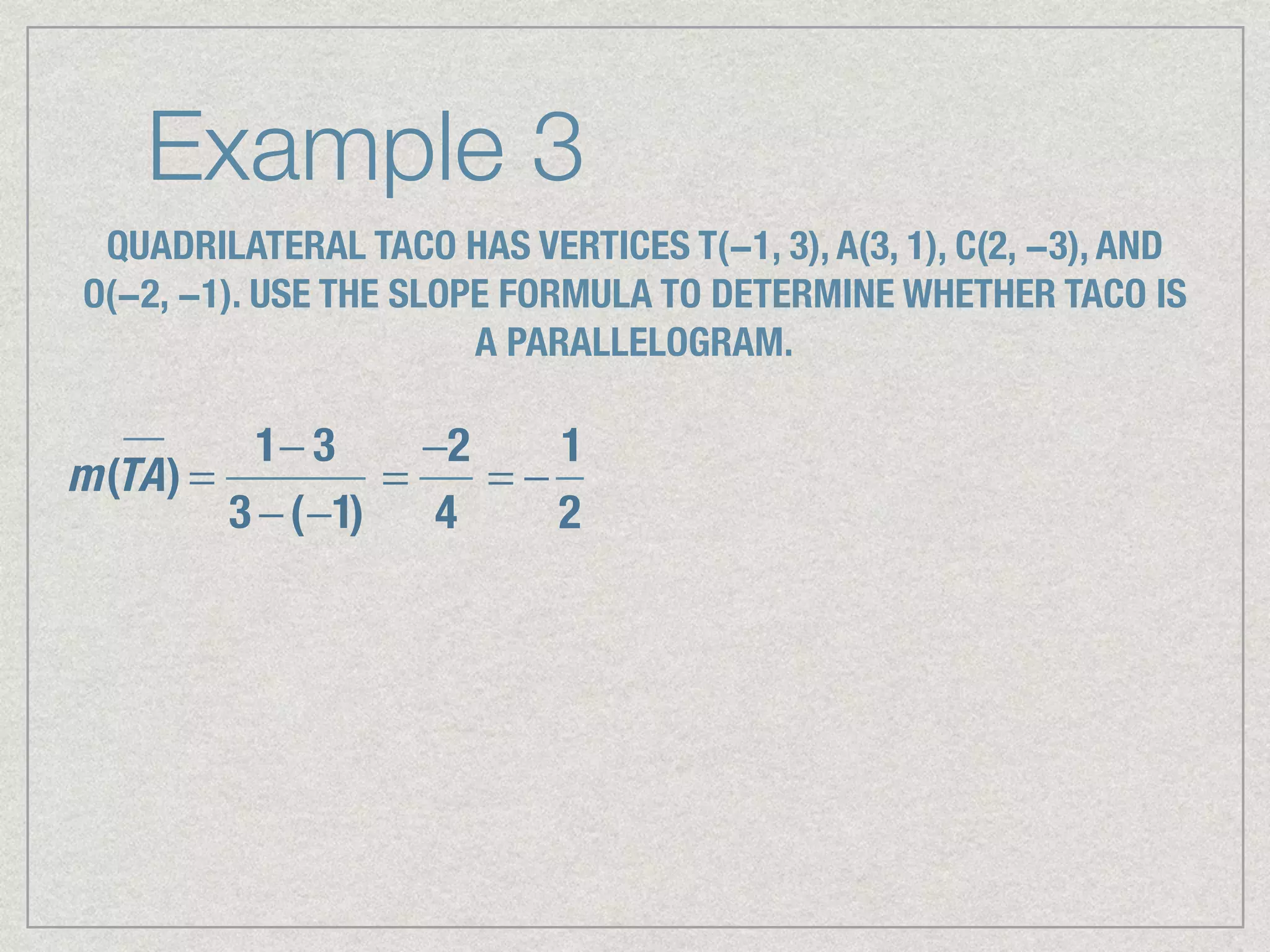 Example 3
QUADRILATERAL TACO HAS VERTICES T(−1, 3), A(3, 1), C(2, −3), AND
O(−2, −1). USE THE SLOPE FORMULA TO DETERMINE WHETHER TACO IS
A PARALLELOGRAM.
m(TA) =
1− 3
3 −(−1)
=
−2
4
= −
1
2
 