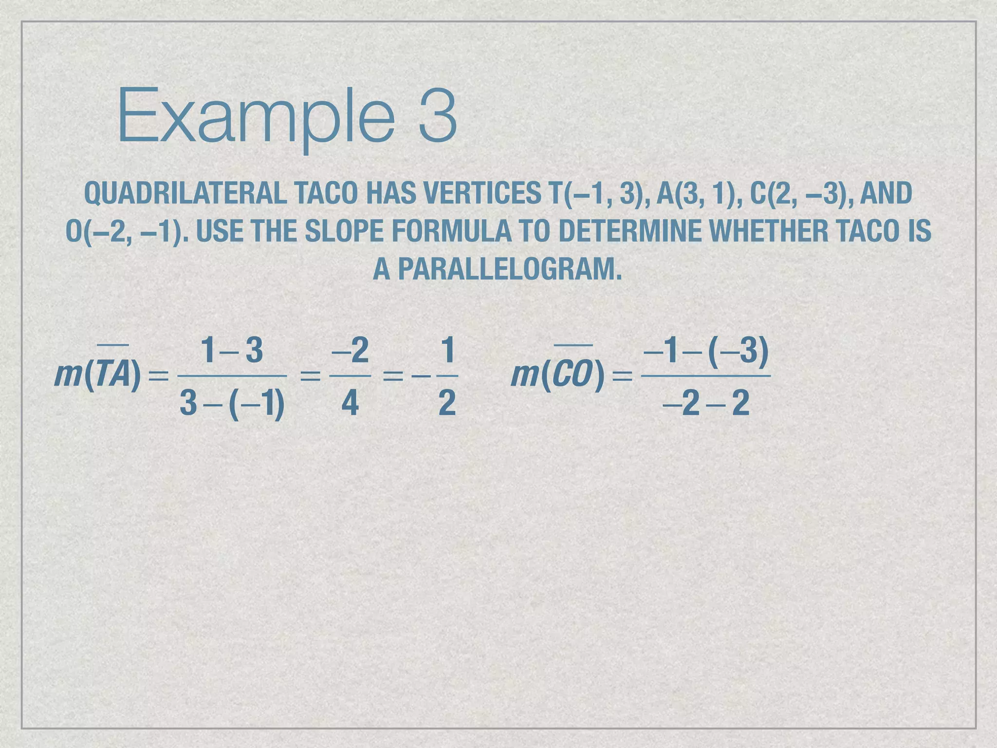 Example 3
QUADRILATERAL TACO HAS VERTICES T(−1, 3), A(3, 1), C(2, −3), AND
O(−2, −1). USE THE SLOPE FORMULA TO DETERMINE WHETHER TACO IS
A PARALLELOGRAM.
m(TA) =
1− 3
3 −(−1)
=
−2
4
= −
1
2
m(CO) =
−1−(−3)
−2 − 2
 