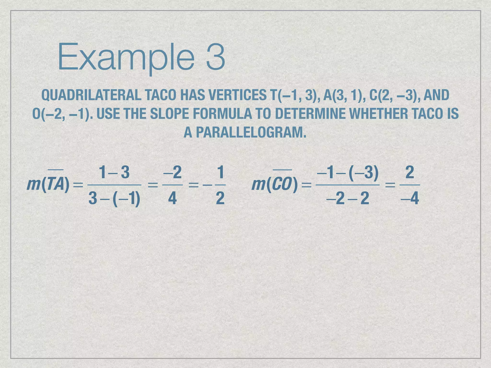 Example 3
QUADRILATERAL TACO HAS VERTICES T(−1, 3), A(3, 1), C(2, −3), AND
O(−2, −1). USE THE SLOPE FORMULA TO DETERMINE WHETHER TACO IS
A PARALLELOGRAM.
m(TA) =
1− 3
3 −(−1)
=
−2
4
= −
1
2
m(CO) =
−1−(−3)
−2 − 2
=
2
−4
 