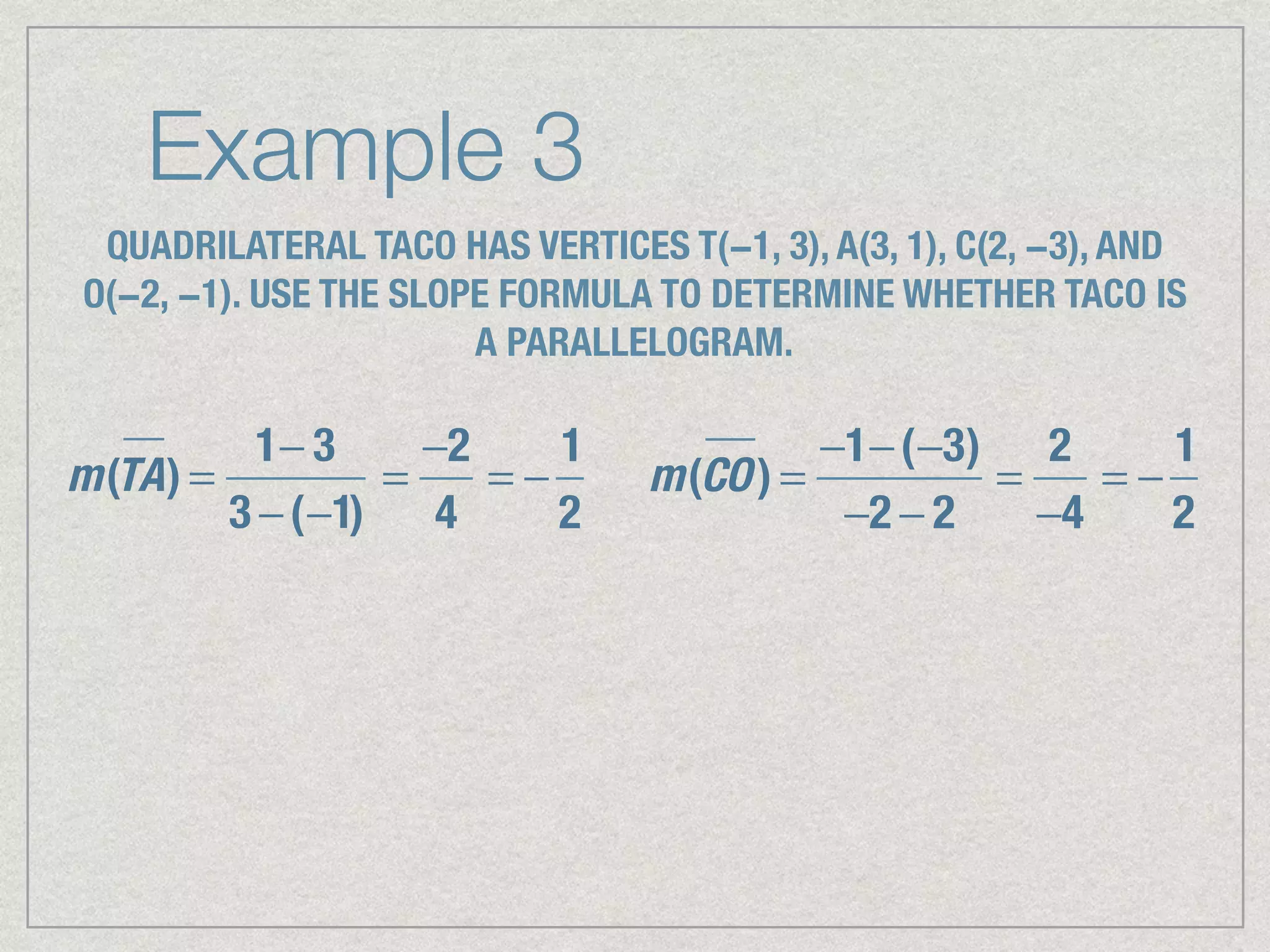 Example 3
QUADRILATERAL TACO HAS VERTICES T(−1, 3), A(3, 1), C(2, −3), AND
O(−2, −1). USE THE SLOPE FORMULA TO DETERMINE WHETHER TACO IS
A PARALLELOGRAM.
m(TA) =
1− 3
3 −(−1)
=
−2
4
= −
1
2
m(CO) =
−1−(−3)
−2 − 2
=
2
−4
= −
1
2
 