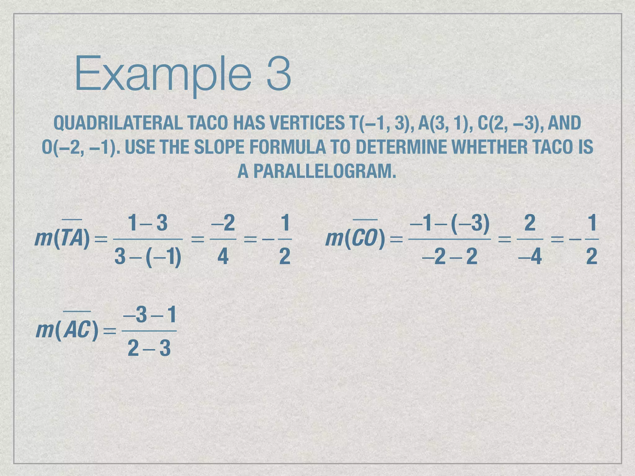 Example 3
QUADRILATERAL TACO HAS VERTICES T(−1, 3), A(3, 1), C(2, −3), AND
O(−2, −1). USE THE SLOPE FORMULA TO DETERMINE WHETHER TACO IS
A PARALLELOGRAM.
m(TA) =
1− 3
3 −(−1)
=
−2
4
= −
1
2
m(CO) =
−1−(−3)
−2 − 2
=
2
−4
= −
1
2
m(AC ) =
−3 − 1
2 − 3
 