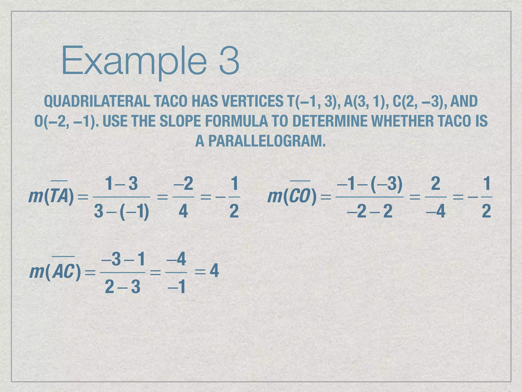 Example 3
QUADRILATERAL TACO HAS VERTICES T(−1, 3), A(3, 1), C(2, −3), AND
O(−2, −1). USE THE SLOPE FORMULA TO DETERMINE WHETHER TACO IS
A PARALLELOGRAM.
m(TA) =
1− 3
3 −(−1)
=
−2
4
= −
1
2
m(CO) =
−1−(−3)
−2 − 2
=
2
−4
= −
1
2
m(AC ) =
−3 − 1
2 − 3
=
−4
−1
= 4
 