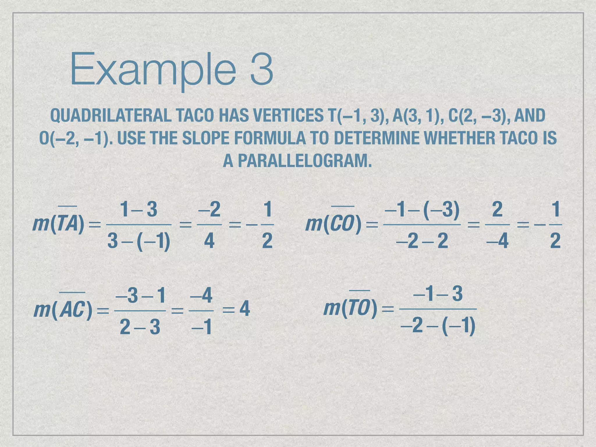 Example 3
QUADRILATERAL TACO HAS VERTICES T(−1, 3), A(3, 1), C(2, −3), AND
O(−2, −1). USE THE SLOPE FORMULA TO DETERMINE WHETHER TACO IS
A PARALLELOGRAM.
m(TA) =
1− 3
3 −(−1)
=
−2
4
= −
1
2
m(CO) =
−1−(−3)
−2 − 2
=
2
−4
= −
1
2
m(AC ) =
−3 − 1
2 − 3
=
−4
−1
= 4 m(TO) =
−1− 3
−2 −(−1)
 