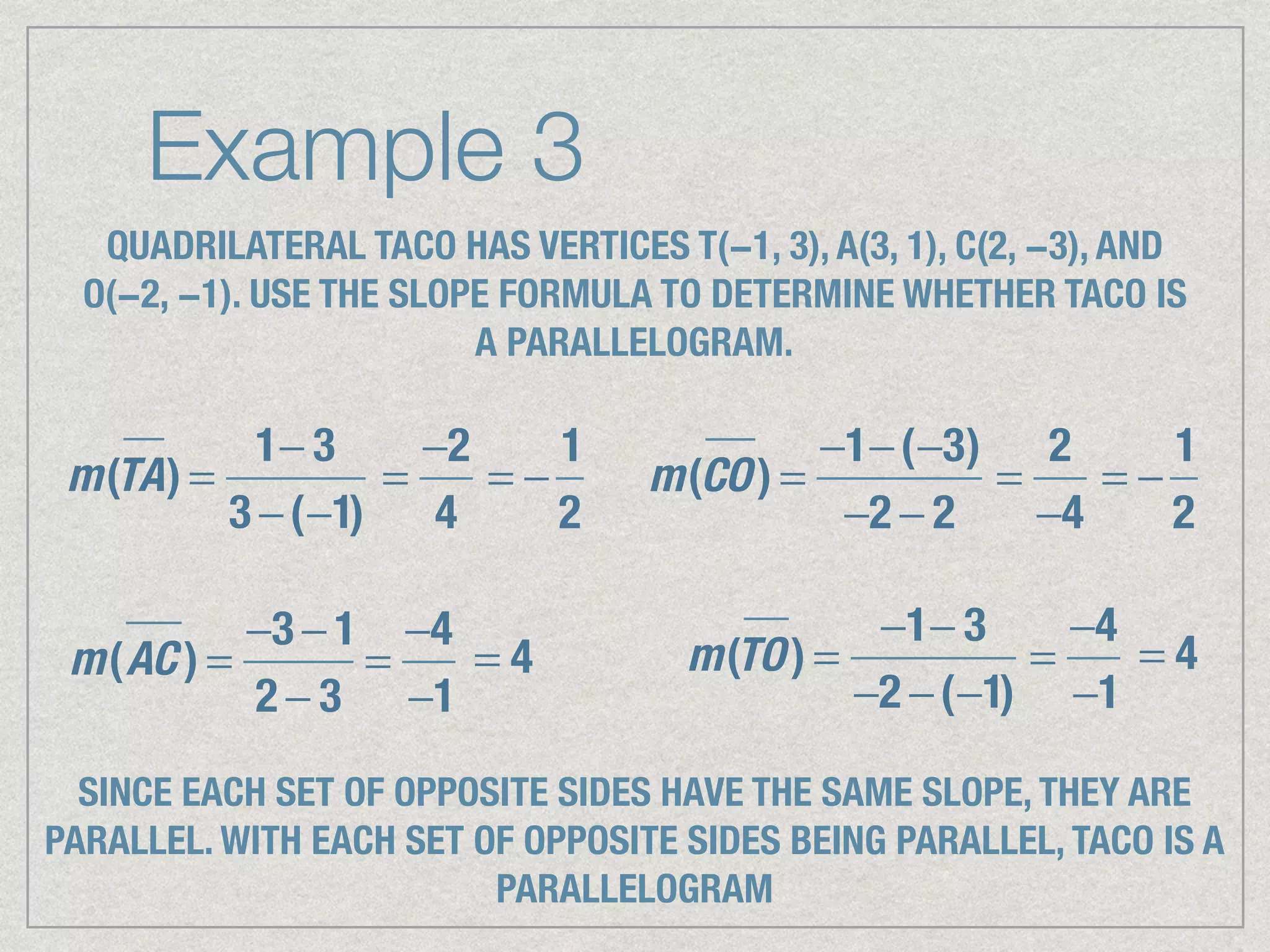 Example 3
QUADRILATERAL TACO HAS VERTICES T(−1, 3), A(3, 1), C(2, −3), AND
O(−2, −1). USE THE SLOPE FORMULA TO DETERMINE WHETHER TACO IS
A PARALLELOGRAM.
m(TA) =
1− 3
3 −(−1)
=
−2
4
= −
1
2
m(CO) =
−1−(−3)
−2 − 2
=
2
−4
= −
1
2
m(AC ) =
−3 − 1
2 − 3
=
−4
−1
= 4 m(TO) =
−1− 3
−2 −(−1)
=
−4
−1
= 4
SINCE EACH SET OF OPPOSITE SIDES HAVE THE SAME SLOPE, THEY ARE
PARALLEL. WITH EACH SET OF OPPOSITE SIDES BEING PARALLEL, TACO IS A
PARALLELOGRAM
 