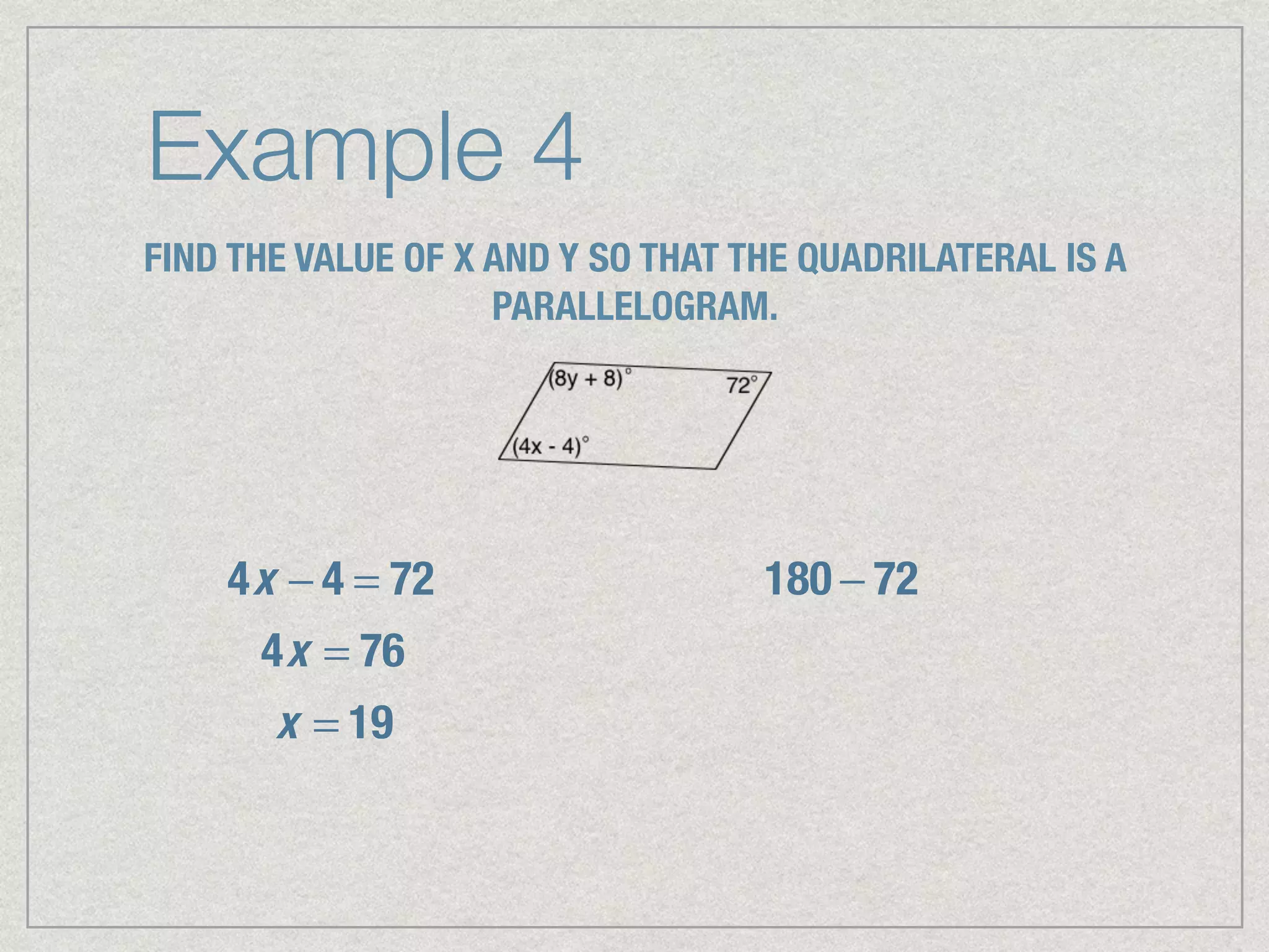 Example 4
FIND THE VALUE OF X AND Y SO THAT THE QUADRILATERAL IS A
PARALLELOGRAM.
4x − 4 = 72
4x = 76
x = 19
180 − 72
 
