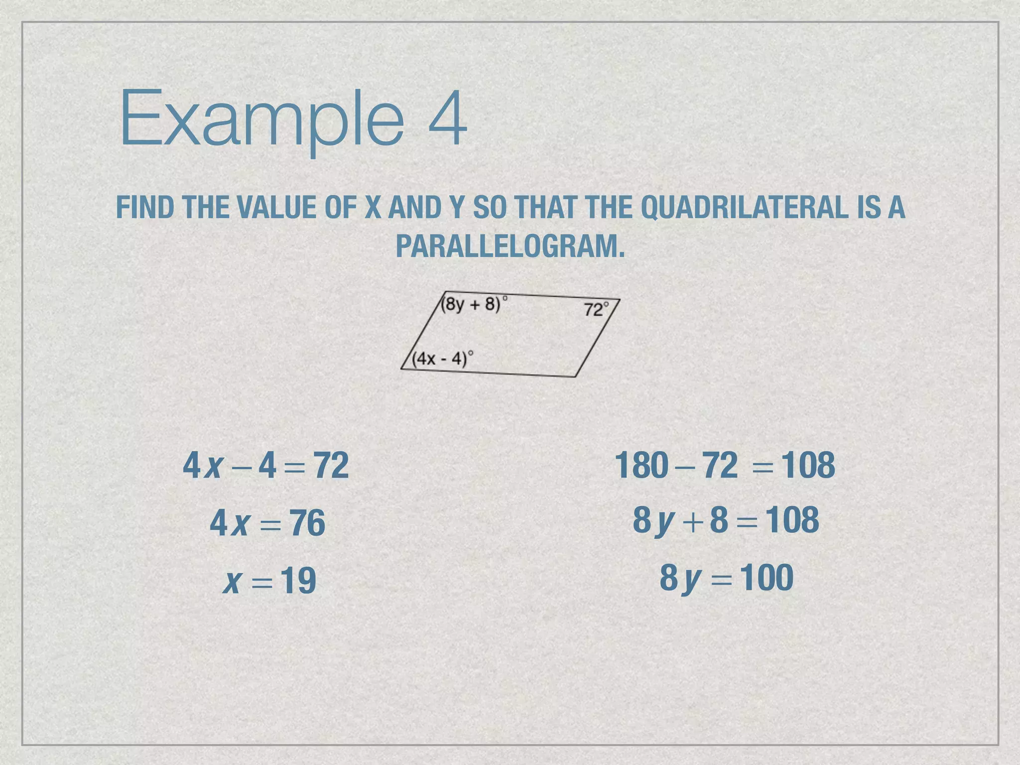 Example 4
FIND THE VALUE OF X AND Y SO THAT THE QUADRILATERAL IS A
PARALLELOGRAM.
4x − 4 = 72
4x = 76
x = 19
180 − 72 = 108
8y + 8 = 108
8y = 100
 