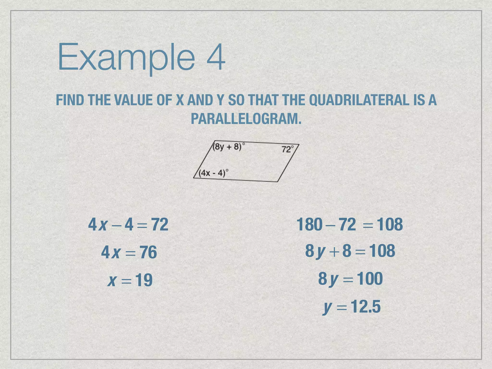 Example 4
FIND THE VALUE OF X AND Y SO THAT THE QUADRILATERAL IS A
PARALLELOGRAM.
4x − 4 = 72
4x = 76
x = 19
180 − 72 = 108
8y + 8 = 108
8y = 100
y = 12.5
 