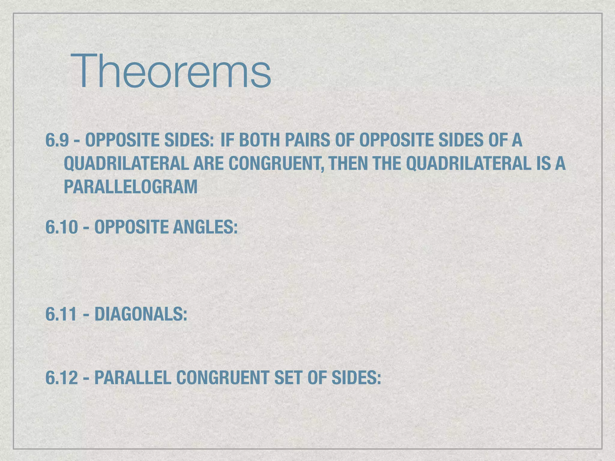 Theorems
6.9 - OPPOSITE SIDES: IF BOTH PAIRS OF OPPOSITE SIDES OF A
QUADRILATERAL ARE CONGRUENT, THEN THE QUADRILATERAL IS A
PARALLELOGRAM
6.10 - OPPOSITE ANGLES:
6.11 - DIAGONALS:
6.12 - PARALLEL CONGRUENT SET OF SIDES:
 
