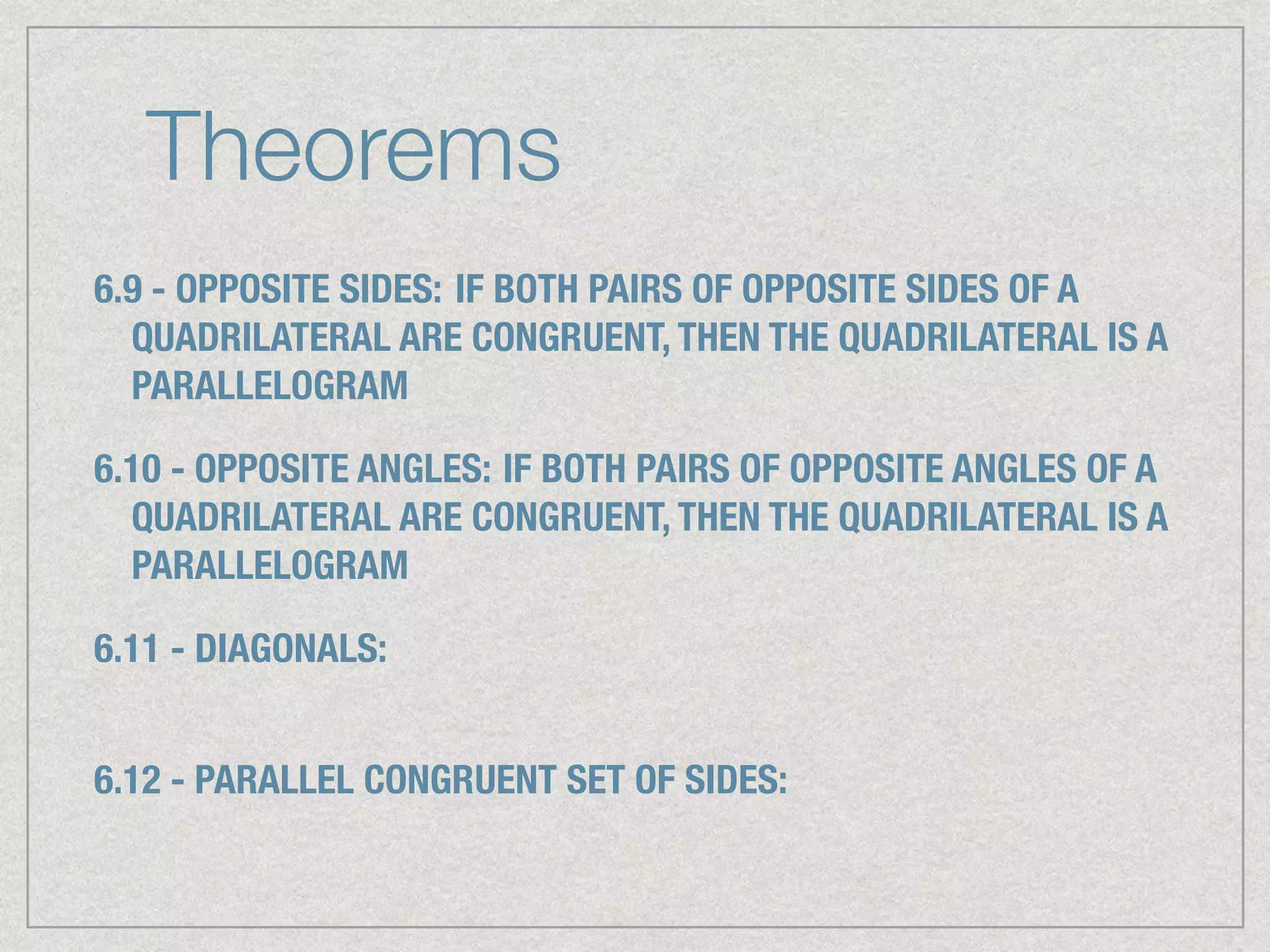 Theorems
6.9 - OPPOSITE SIDES: IF BOTH PAIRS OF OPPOSITE SIDES OF A
QUADRILATERAL ARE CONGRUENT, THEN THE QUADRILATERAL IS A
PARALLELOGRAM
6.10 - OPPOSITE ANGLES: IF BOTH PAIRS OF OPPOSITE ANGLES OF A
QUADRILATERAL ARE CONGRUENT, THEN THE QUADRILATERAL IS A
PARALLELOGRAM
6.11 - DIAGONALS:
6.12 - PARALLEL CONGRUENT SET OF SIDES:
 