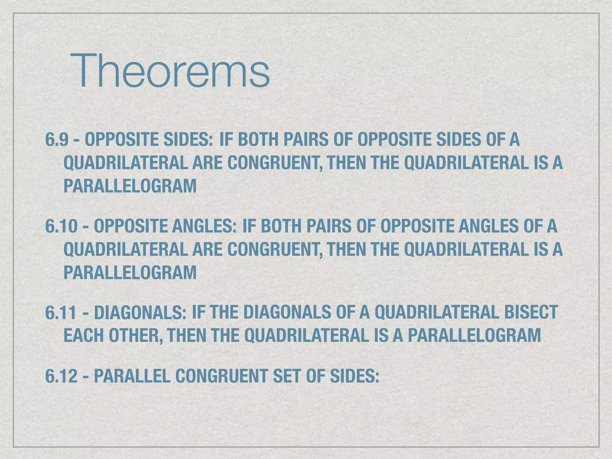 Theorems
6.9 - OPPOSITE SIDES: IF BOTH PAIRS OF OPPOSITE SIDES OF A
QUADRILATERAL ARE CONGRUENT, THEN THE QUADRILATERAL IS A
PARALLELOGRAM
6.10 - OPPOSITE ANGLES: IF BOTH PAIRS OF OPPOSITE ANGLES OF A
QUADRILATERAL ARE CONGRUENT, THEN THE QUADRILATERAL IS A
PARALLELOGRAM
6.11 - DIAGONALS: IF THE DIAGONALS OF A QUADRILATERAL BISECT
EACH OTHER, THEN THE QUADRILATERAL IS A PARALLELOGRAM
6.12 - PARALLEL CONGRUENT SET OF SIDES:
 