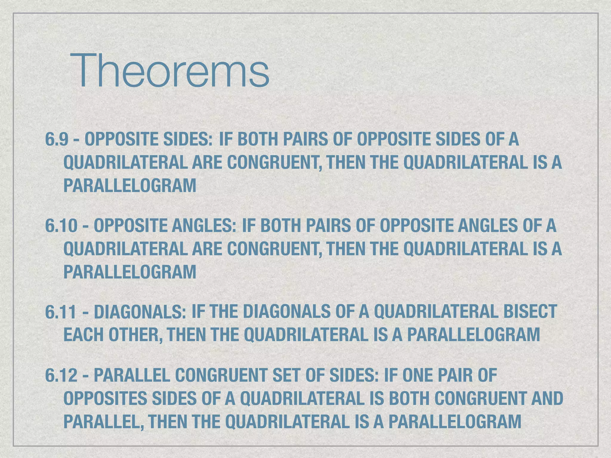 Theorems
6.9 - OPPOSITE SIDES: IF BOTH PAIRS OF OPPOSITE SIDES OF A
QUADRILATERAL ARE CONGRUENT, THEN THE QUADRILATERAL IS A
PARALLELOGRAM
6.10 - OPPOSITE ANGLES: IF BOTH PAIRS OF OPPOSITE ANGLES OF A
QUADRILATERAL ARE CONGRUENT, THEN THE QUADRILATERAL IS A
PARALLELOGRAM
6.11 - DIAGONALS: IF THE DIAGONALS OF A QUADRILATERAL BISECT
EACH OTHER, THEN THE QUADRILATERAL IS A PARALLELOGRAM
6.12 - PARALLEL CONGRUENT SET OF SIDES: IF ONE PAIR OF
OPPOSITES SIDES OF A QUADRILATERAL IS BOTH CONGRUENT AND
PARALLEL, THEN THE QUADRILATERAL IS A PARALLELOGRAM
 