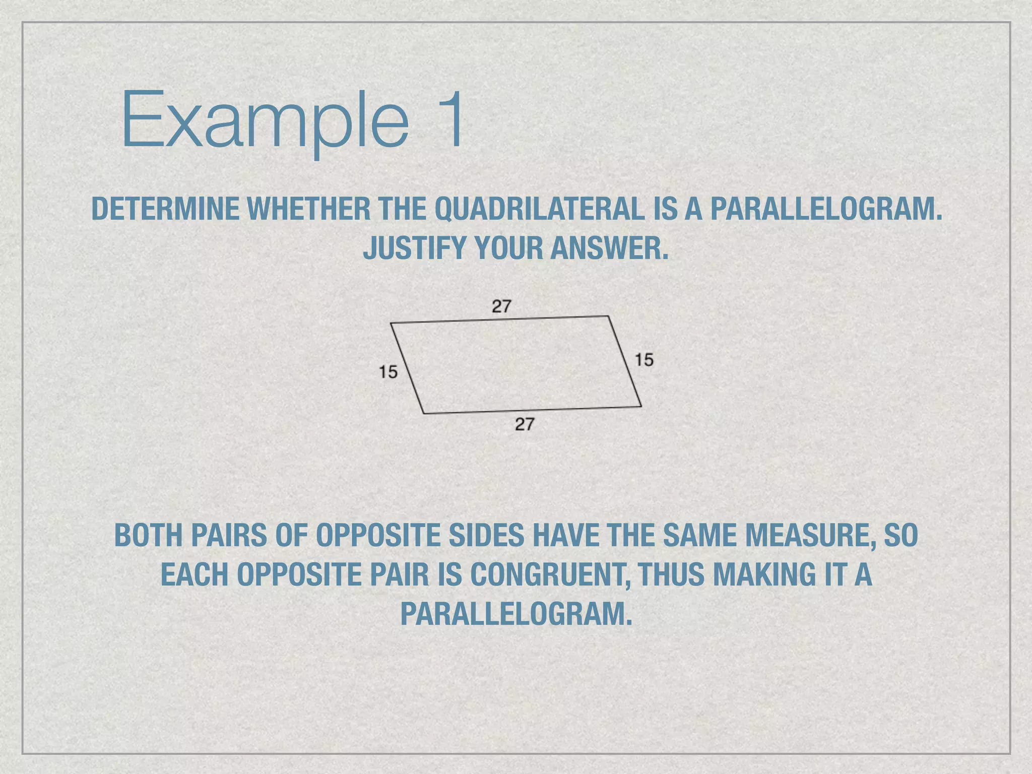 Example 1
DETERMINE WHETHER THE QUADRILATERAL IS A PARALLELOGRAM.
JUSTIFY YOUR ANSWER.
BOTH PAIRS OF OPPOSITE SIDES HAVE THE SAME MEASURE, SO
EACH OPPOSITE PAIR IS CONGRUENT, THUS MAKING IT A
PARALLELOGRAM.
 