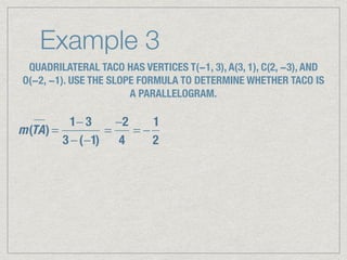Example 3
QUADRILATERAL TACO HAS VERTICES T(−1, 3), A(3, 1), C(2, −3), AND
O(−2, −1). USE THE SLOPE FORMULA TO DETERMINE WHETHER TACO IS
A PARALLELOGRAM.
m(TA) =
1− 3
3 −(−1)
=
−2
4
= −
1
2
 