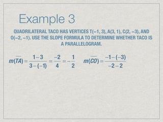 Example 3
QUADRILATERAL TACO HAS VERTICES T(−1, 3), A(3, 1), C(2, −3), AND
O(−2, −1). USE THE SLOPE FORMULA TO DETERMINE WHETHER TACO IS
A PARALLELOGRAM.
m(TA) =
1− 3
3 −(−1)
=
−2
4
= −
1
2
m(CO) =
−1−(−3)
−2 − 2
 