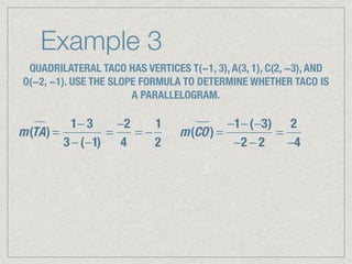Example 3
QUADRILATERAL TACO HAS VERTICES T(−1, 3), A(3, 1), C(2, −3), AND
O(−2, −1). USE THE SLOPE FORMULA TO DETERMINE WHETHER TACO IS
A PARALLELOGRAM.
m(TA) =
1− 3
3 −(−1)
=
−2
4
= −
1
2
m(CO) =
−1−(−3)
−2 − 2
=
2
−4
 