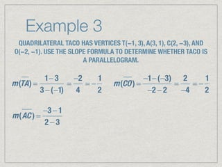 Example 3
QUADRILATERAL TACO HAS VERTICES T(−1, 3), A(3, 1), C(2, −3), AND
O(−2, −1). USE THE SLOPE FORMULA TO DETERMINE WHETHER TACO IS
A PARALLELOGRAM.
m(TA) =
1− 3
3 −(−1)
=
−2
4
= −
1
2
m(CO) =
−1−(−3)
−2 − 2
=
2
−4
= −
1
2
m(AC ) =
−3 − 1
2 − 3
 