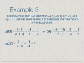 Example 3
QUADRILATERAL TACO HAS VERTICES T(−1, 3), A(3, 1), C(2, −3), AND
O(−2, −1). USE THE SLOPE FORMULA TO DETERMINE WHETHER TACO IS
A PARALLELOGRAM.
m(TA) =
1− 3
3 −(−1)
=
−2
4
= −
1
2
m(CO) =
−1−(−3)
−2 − 2
=
2
−4
= −
1
2
m(AC ) =
−3 − 1
2 − 3
=
−4
−1
= 4
 