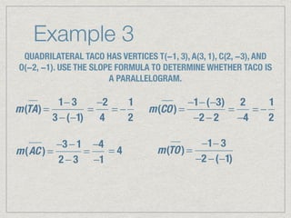 Example 3
QUADRILATERAL TACO HAS VERTICES T(−1, 3), A(3, 1), C(2, −3), AND
O(−2, −1). USE THE SLOPE FORMULA TO DETERMINE WHETHER TACO IS
A PARALLELOGRAM.
m(TA) =
1− 3
3 −(−1)
=
−2
4
= −
1
2
m(CO) =
−1−(−3)
−2 − 2
=
2
−4
= −
1
2
m(AC ) =
−3 − 1
2 − 3
=
−4
−1
= 4 m(TO) =
−1− 3
−2 −(−1)
 