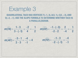 Example 3
QUADRILATERAL TACO HAS VERTICES T(−1, 3), A(3, 1), C(2, −3), AND
O(−2, −1). USE THE SLOPE FORMULA TO DETERMINE WHETHER TACO IS
A PARALLELOGRAM.
m(TA) =
1− 3
3 −(−1)
=
−2
4
= −
1
2
m(CO) =
−1−(−3)
−2 − 2
=
2
−4
= −
1
2
m(AC ) =
−3 − 1
2 − 3
=
−4
−1
= 4 m(TO) =
−1− 3
−2 −(−1)
=
−4
−1
 