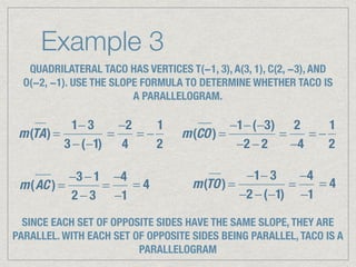 Example 3
QUADRILATERAL TACO HAS VERTICES T(−1, 3), A(3, 1), C(2, −3), AND
O(−2, −1). USE THE SLOPE FORMULA TO DETERMINE WHETHER TACO IS
A PARALLELOGRAM.
m(TA) =
1− 3
3 −(−1)
=
−2
4
= −
1
2
m(CO) =
−1−(−3)
−2 − 2
=
2
−4
= −
1
2
m(AC ) =
−3 − 1
2 − 3
=
−4
−1
= 4 m(TO) =
−1− 3
−2 −(−1)
=
−4
−1
= 4
SINCE EACH SET OF OPPOSITE SIDES HAVE THE SAME SLOPE, THEY ARE
PARALLEL. WITH EACH SET OF OPPOSITE SIDES BEING PARALLEL, TACO IS A
PARALLELOGRAM
 