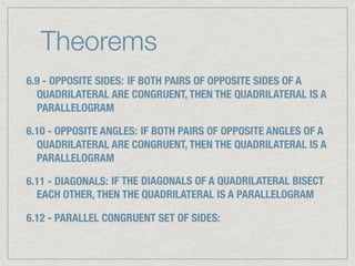 Theorems
6.9 - OPPOSITE SIDES: IF BOTH PAIRS OF OPPOSITE SIDES OF A
QUADRILATERAL ARE CONGRUENT, THEN THE QUADRILATERAL IS A
PARALLELOGRAM
6.10 - OPPOSITE ANGLES: IF BOTH PAIRS OF OPPOSITE ANGLES OF A
QUADRILATERAL ARE CONGRUENT, THEN THE QUADRILATERAL IS A
PARALLELOGRAM
6.11 - DIAGONALS: IF THE DIAGONALS OF A QUADRILATERAL BISECT
EACH OTHER, THEN THE QUADRILATERAL IS A PARALLELOGRAM
6.12 - PARALLEL CONGRUENT SET OF SIDES:
 