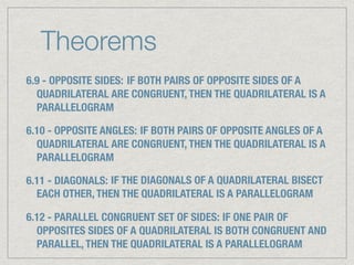 Theorems
6.9 - OPPOSITE SIDES: IF BOTH PAIRS OF OPPOSITE SIDES OF A
QUADRILATERAL ARE CONGRUENT, THEN THE QUADRILATERAL IS A
PARALLELOGRAM
6.10 - OPPOSITE ANGLES: IF BOTH PAIRS OF OPPOSITE ANGLES OF A
QUADRILATERAL ARE CONGRUENT, THEN THE QUADRILATERAL IS A
PARALLELOGRAM
6.11 - DIAGONALS: IF THE DIAGONALS OF A QUADRILATERAL BISECT
EACH OTHER, THEN THE QUADRILATERAL IS A PARALLELOGRAM
6.12 - PARALLEL CONGRUENT SET OF SIDES: IF ONE PAIR OF
OPPOSITES SIDES OF A QUADRILATERAL IS BOTH CONGRUENT AND
PARALLEL, THEN THE QUADRILATERAL IS A PARALLELOGRAM
 