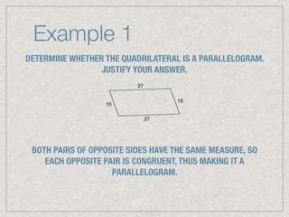 Example 1
DETERMINE WHETHER THE QUADRILATERAL IS A PARALLELOGRAM.
JUSTIFY YOUR ANSWER.
BOTH PAIRS OF OPPOSITE SIDES HAVE THE SAME MEASURE, SO
EACH OPPOSITE PAIR IS CONGRUENT, THUS MAKING IT A
PARALLELOGRAM.
 