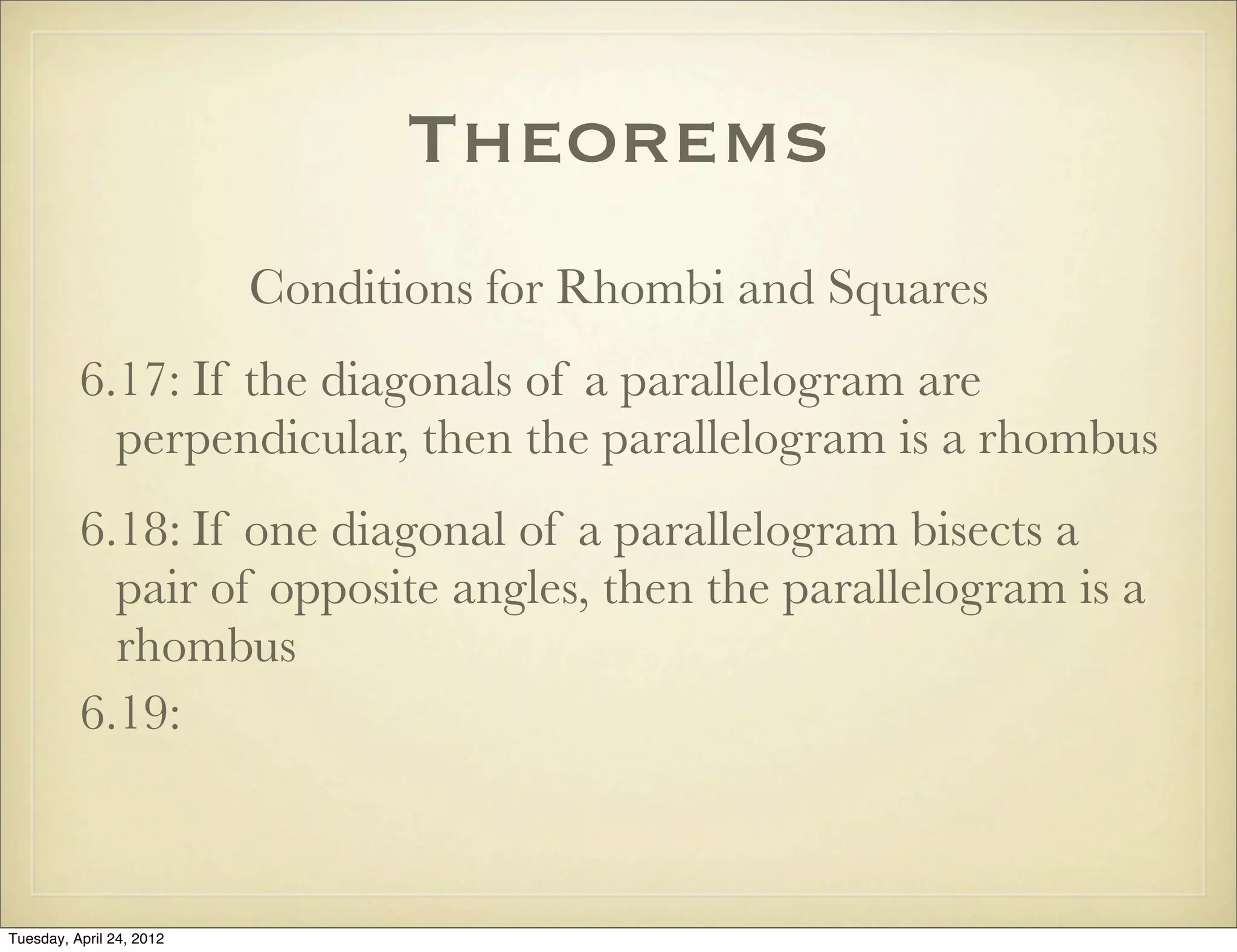 Theorems
Conditions for Rhombi and Squares
6.17: If the diagonals of a parallelogram are
perpendicular, then the parallelogram is a rhombus
6.18: If one diagonal of a parallelogram bisects a
pair of opposite angles, then the parallelogram is a
rhombus
6.19:
Tuesday, April 29, 14
 