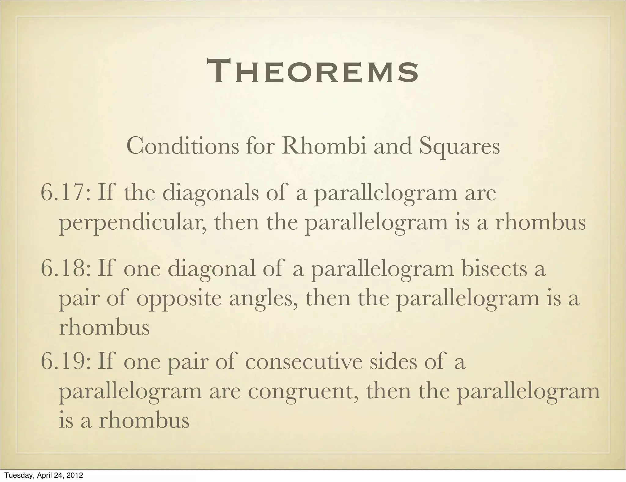 Theorems
Conditions for Rhombi and Squares
6.17: If the diagonals of a parallelogram are
perpendicular, then the parallelogram is a rhombus
6.18: If one diagonal of a parallelogram bisects a
pair of opposite angles, then the parallelogram is a
rhombus
6.19: If one pair of consecutive sides of a
parallelogram are congruent, then the parallelogram
is a rhombus
Tuesday, April 29, 14
 