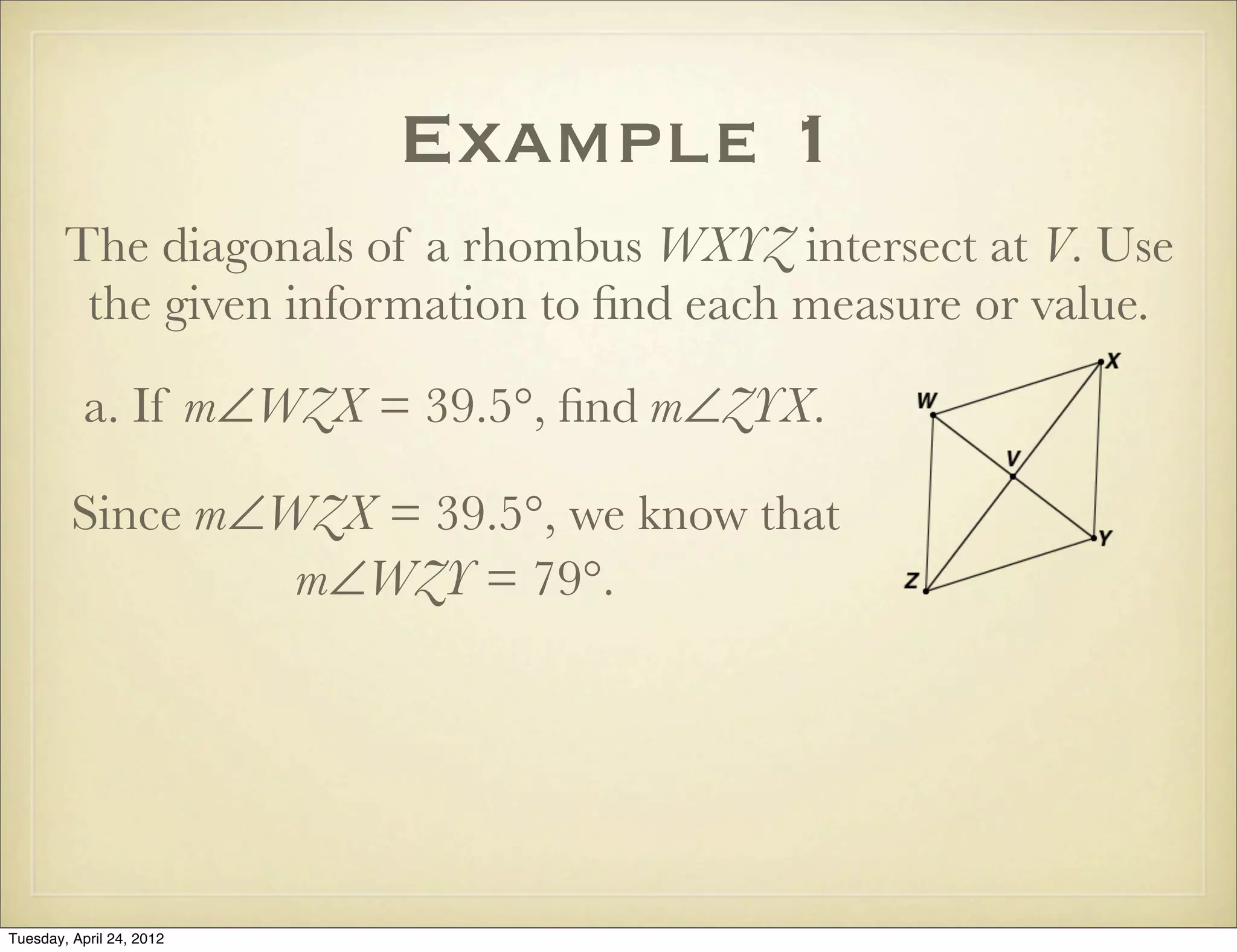 Example 1
The diagonals of a rhombus WXYZ intersect at V. Use
the given information to ﬁnd each measure or value.
a. If m∠WZX = 39.5°, ﬁnd m∠ZYX.
Since m∠WZX = 39.5°, we know that
m∠WZY = 79°.
Tuesday, April 29, 14
 