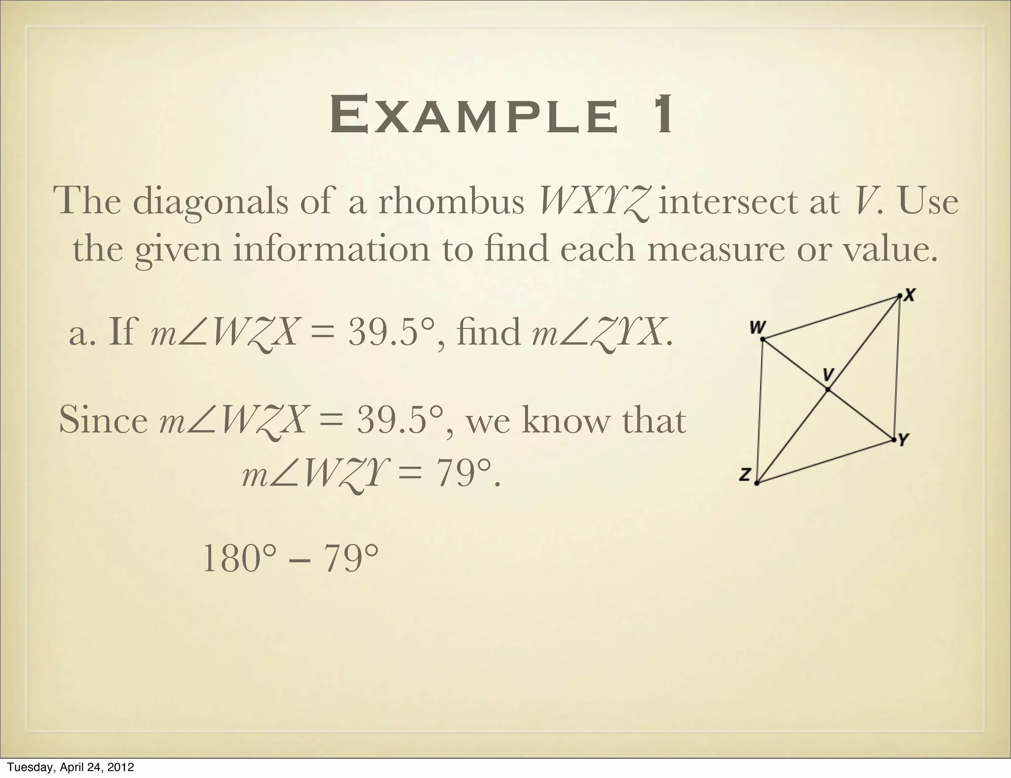 Example 1
The diagonals of a rhombus WXYZ intersect at V. Use
the given information to ﬁnd each measure or value.
a. If m∠WZX = 39.5°, ﬁnd m∠ZYX.
Since m∠WZX = 39.5°, we know that
m∠WZY = 79°.
180° − 79°
Tuesday, April 29, 14
 