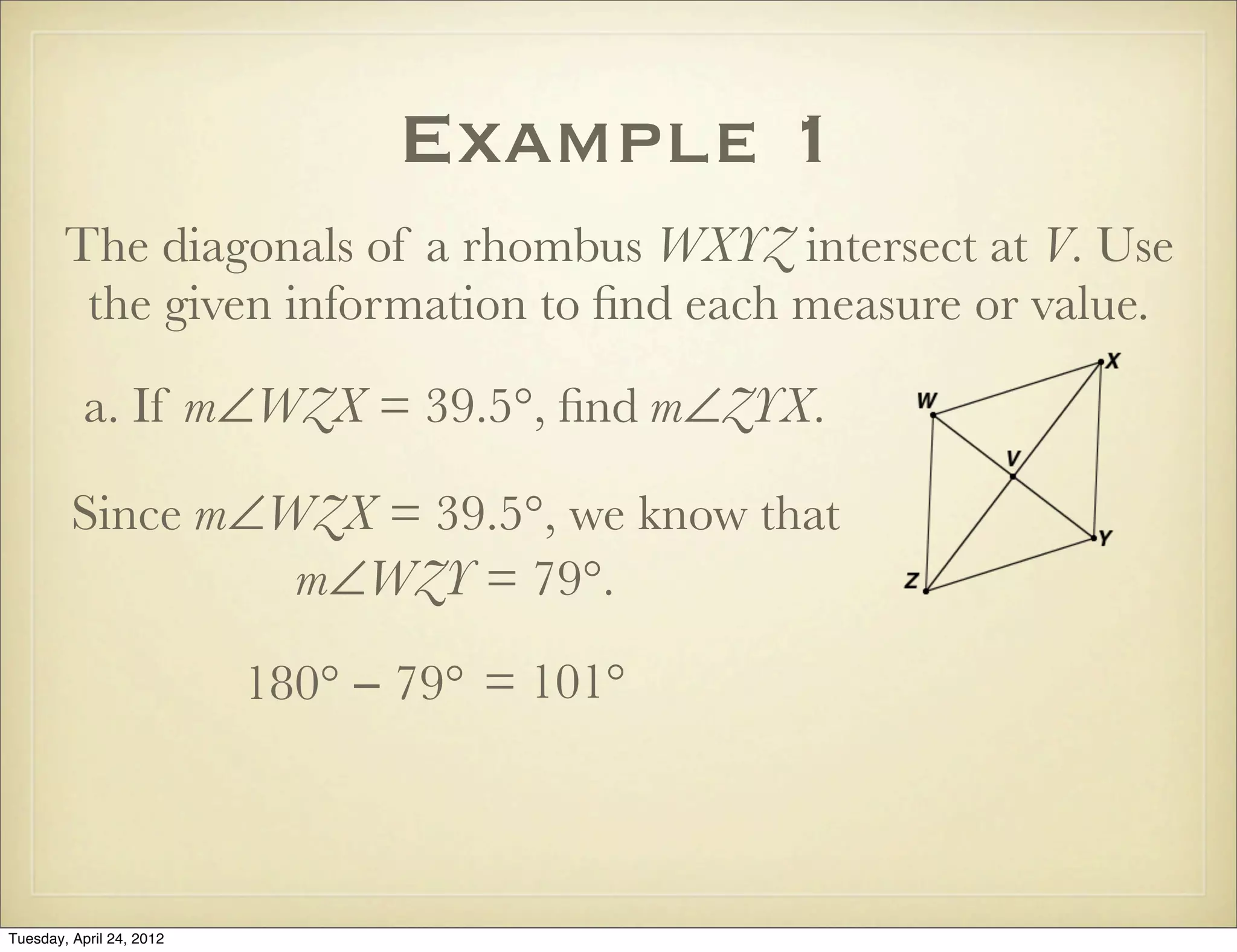 Example 1
The diagonals of a rhombus WXYZ intersect at V. Use
the given information to ﬁnd each measure or value.
a. If m∠WZX = 39.5°, ﬁnd m∠ZYX.
Since m∠WZX = 39.5°, we know that
m∠WZY = 79°.
180° − 79° = 101°
Tuesday, April 29, 14
 