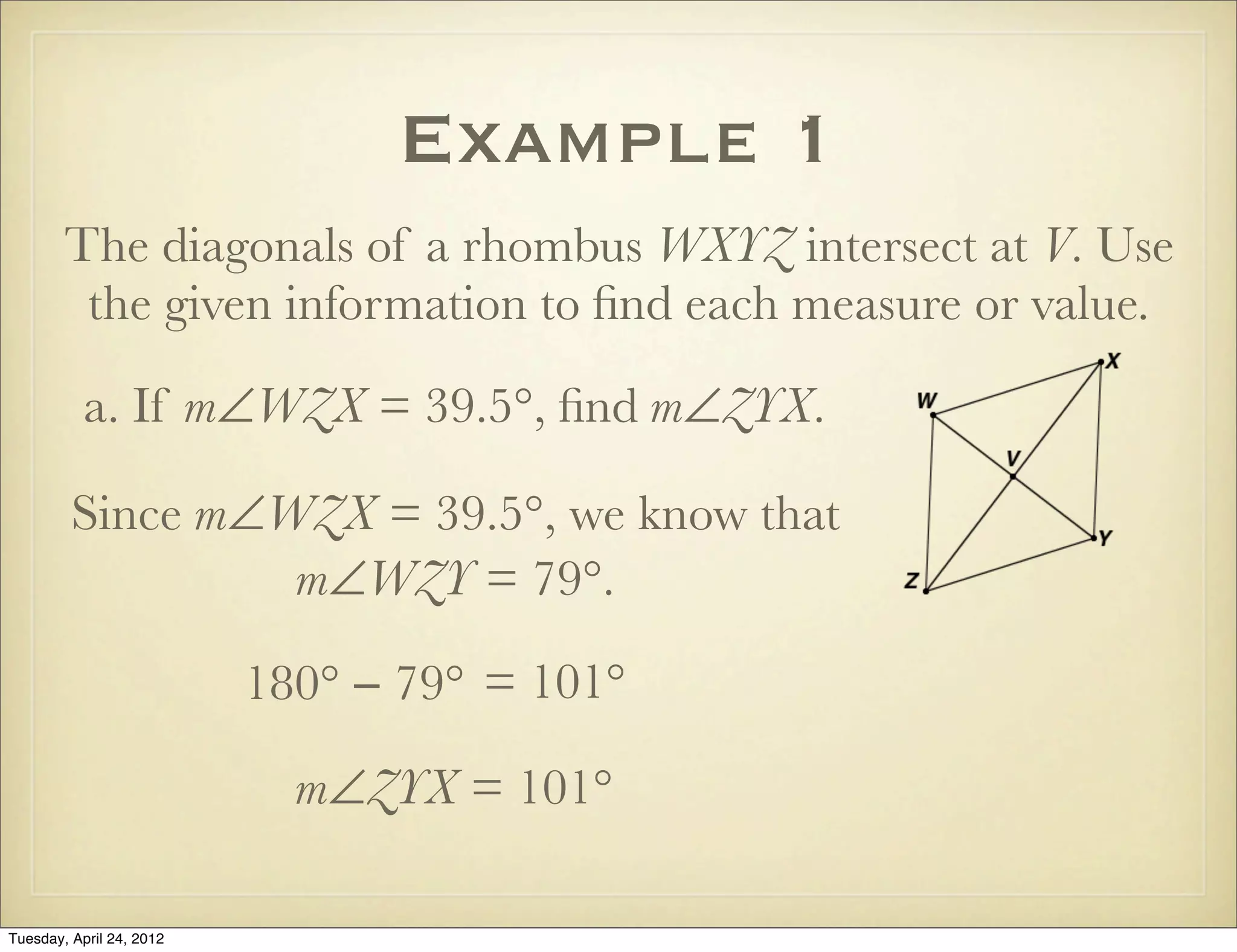 Example 1
The diagonals of a rhombus WXYZ intersect at V. Use
the given information to ﬁnd each measure or value.
a. If m∠WZX = 39.5°, ﬁnd m∠ZYX.
Since m∠WZX = 39.5°, we know that
m∠WZY = 79°.
180° − 79° = 101°
m∠ZYX = 101°
Tuesday, April 29, 14
 