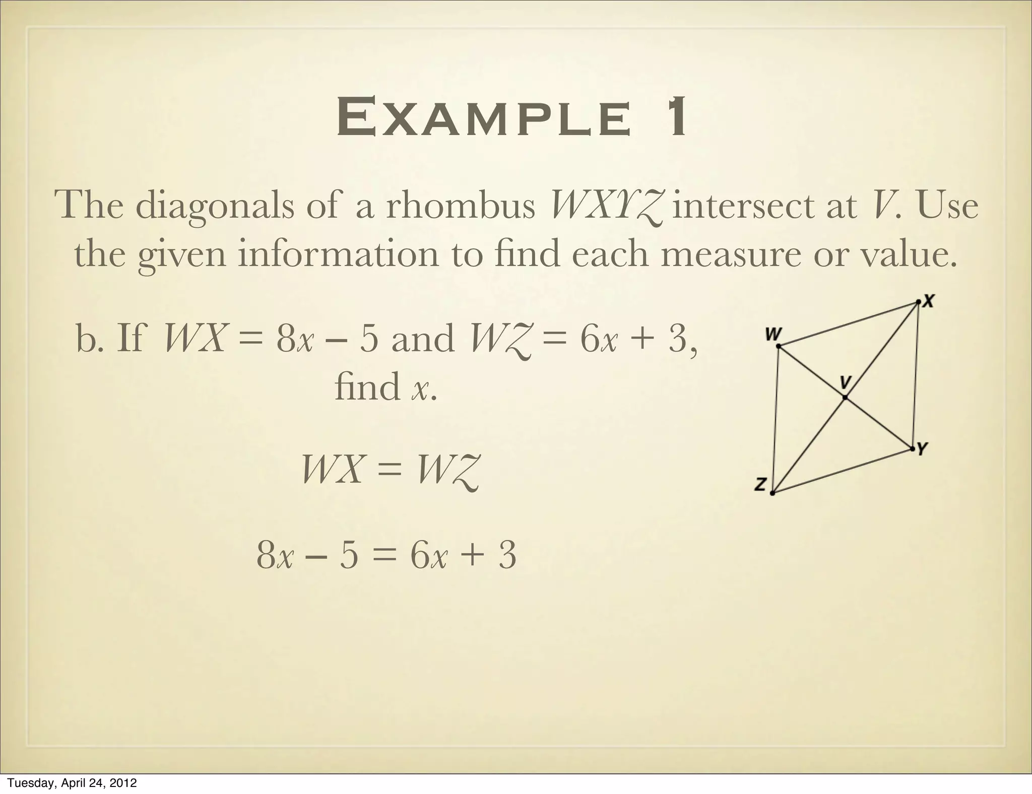 Example 1
The diagonals of a rhombus WXYZ intersect at V. Use
the given information to ﬁnd each measure or value.
b. If WX = 8x − 5 and WZ = 6x + 3,
ﬁnd x.
WX = WZ
8x − 5 = 6x + 3
Tuesday, April 29, 14
 