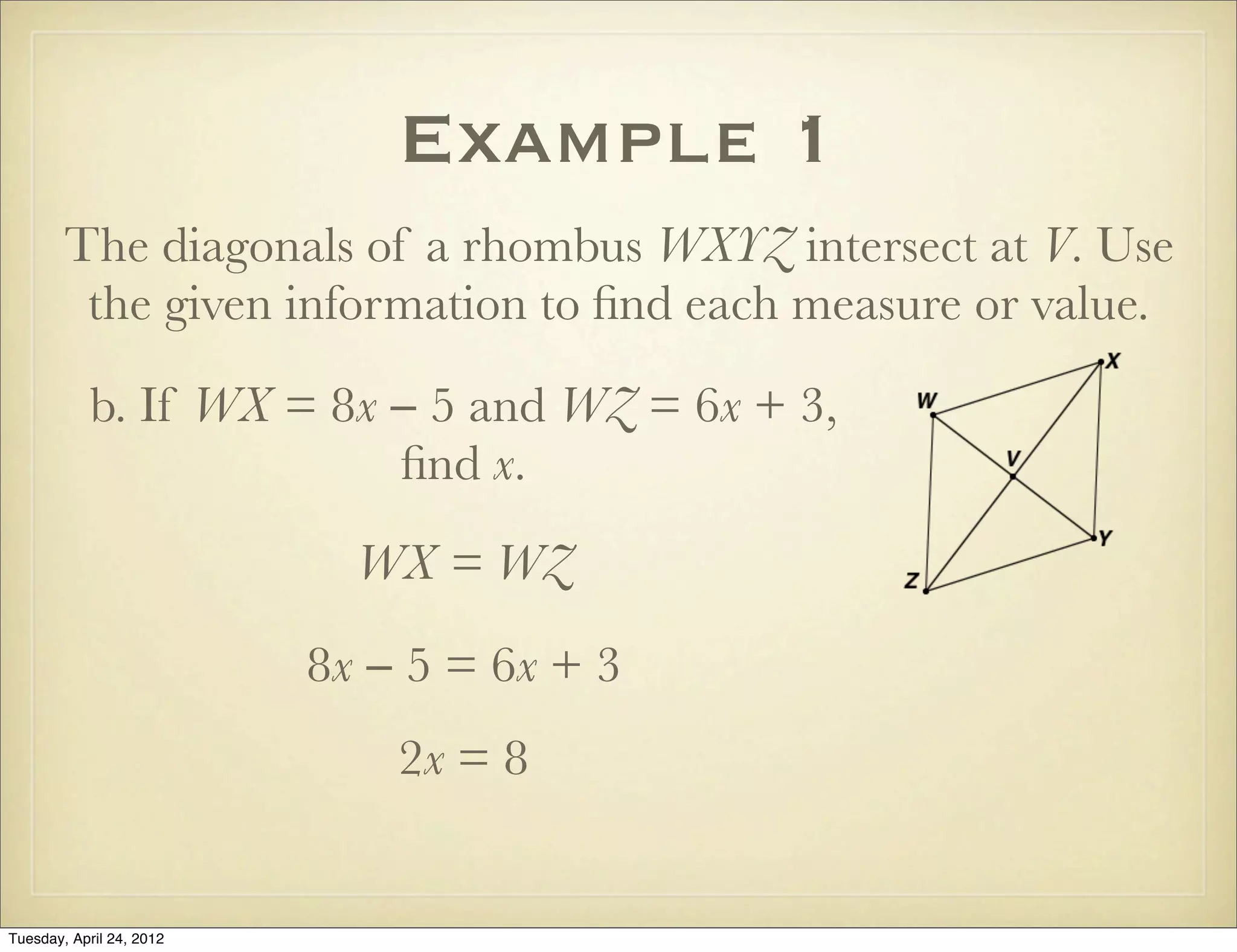 Example 1
The diagonals of a rhombus WXYZ intersect at V. Use
the given information to ﬁnd each measure or value.
b. If WX = 8x − 5 and WZ = 6x + 3,
ﬁnd x.
WX = WZ
8x − 5 = 6x + 3
2x = 8
Tuesday, April 29, 14
 