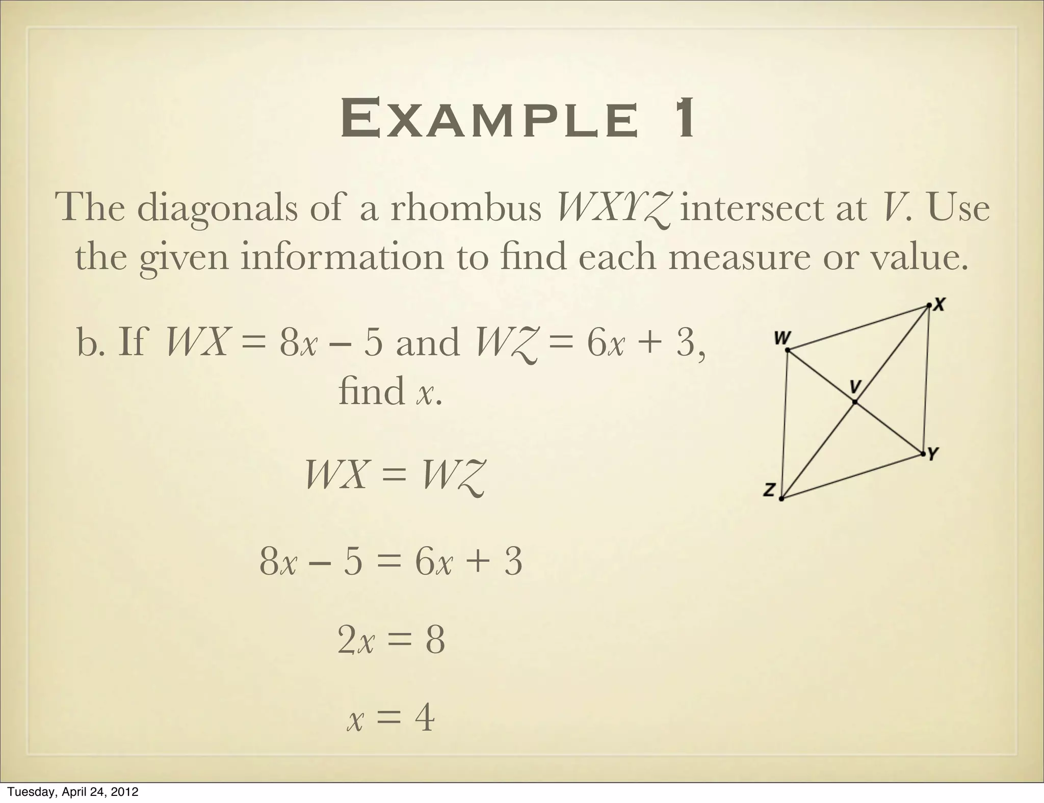 Example 1
The diagonals of a rhombus WXYZ intersect at V. Use
the given information to ﬁnd each measure or value.
b. If WX = 8x − 5 and WZ = 6x + 3,
ﬁnd x.
WX = WZ
8x − 5 = 6x + 3
2x = 8
x = 4
Tuesday, April 29, 14
 
