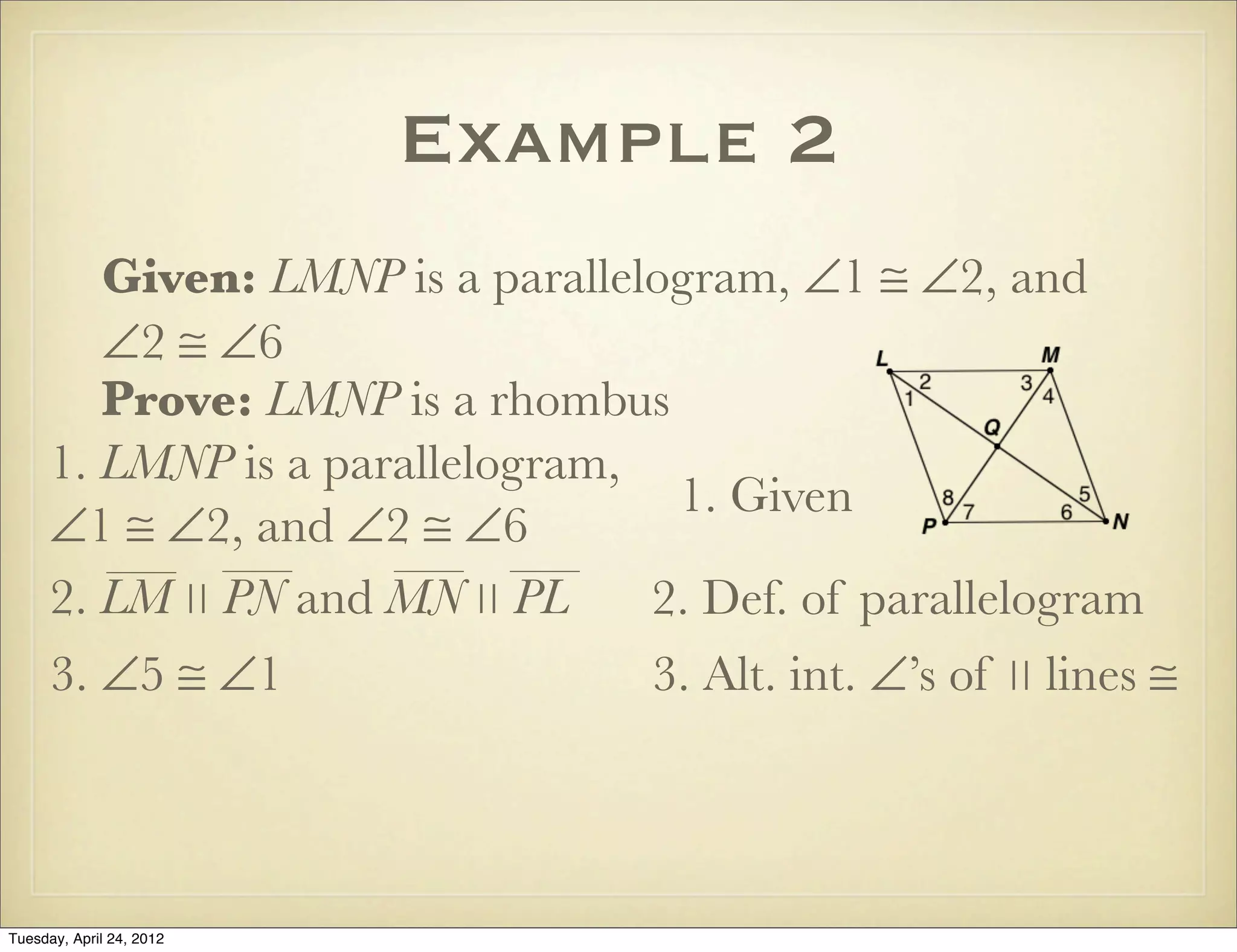 Example 2
Given: LMNP is a parallelogram, ∠1 ≅ ∠2, and
∠2 ≅ ∠6
Prove: LMNP is a rhombus
1. LMNP is a parallelogram,
∠1 ≅ ∠2, and ∠2 ≅ ∠6
1. Given
2. Def. of parallelogram
3. ∠5 ≅ ∠1 3. Alt. int. ∠’s of ∣∣ lines ≅
2. LM ∣∣ PN and MN ∣∣ PL
Tuesday, April 29, 14
 