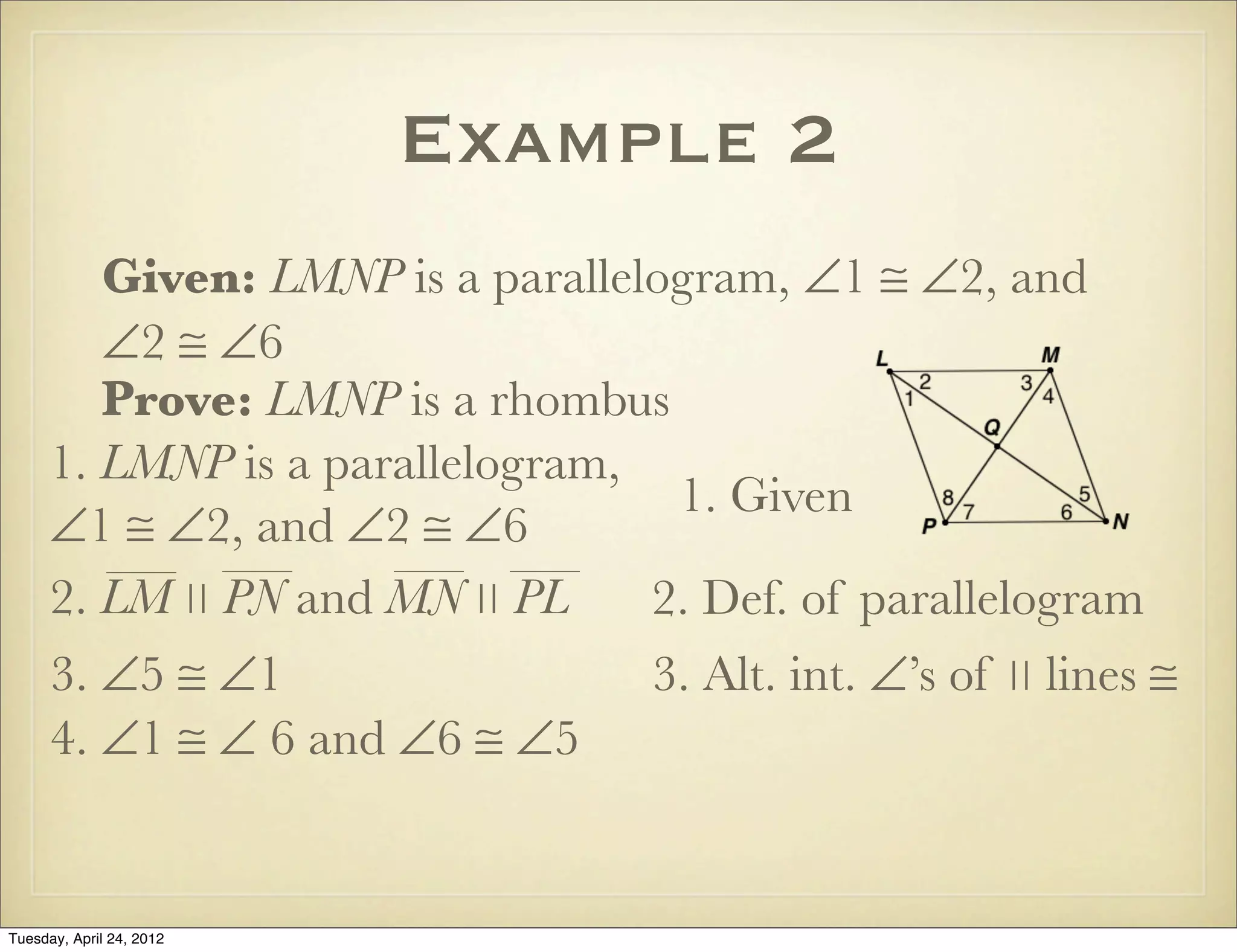 Example 2
Given: LMNP is a parallelogram, ∠1 ≅ ∠2, and
∠2 ≅ ∠6
Prove: LMNP is a rhombus
1. LMNP is a parallelogram,
∠1 ≅ ∠2, and ∠2 ≅ ∠6
1. Given
2. Def. of parallelogram
3. ∠5 ≅ ∠1 3. Alt. int. ∠’s of ∣∣ lines ≅
4. ∠1 ≅ ∠ 6 and ∠6 ≅ ∠5
2. LM ∣∣ PN and MN ∣∣ PL
Tuesday, April 29, 14
 