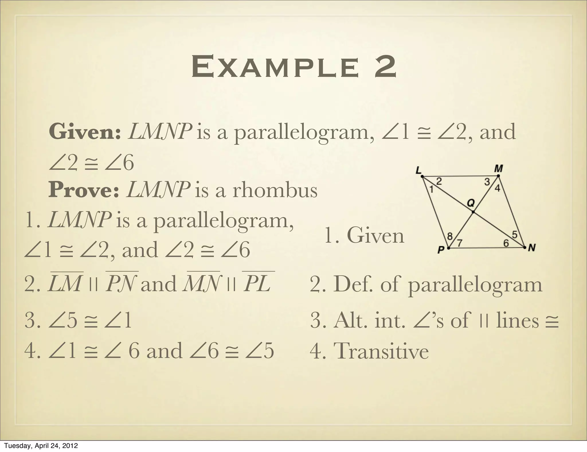 Example 2
Given: LMNP is a parallelogram, ∠1 ≅ ∠2, and
∠2 ≅ ∠6
Prove: LMNP is a rhombus
1. LMNP is a parallelogram,
∠1 ≅ ∠2, and ∠2 ≅ ∠6
1. Given
2. Def. of parallelogram
3. ∠5 ≅ ∠1 3. Alt. int. ∠’s of ∣∣ lines ≅
4. ∠1 ≅ ∠ 6 and ∠6 ≅ ∠5 4. Transitive
2. LM ∣∣ PN and MN ∣∣ PL
Tuesday, April 29, 14
 