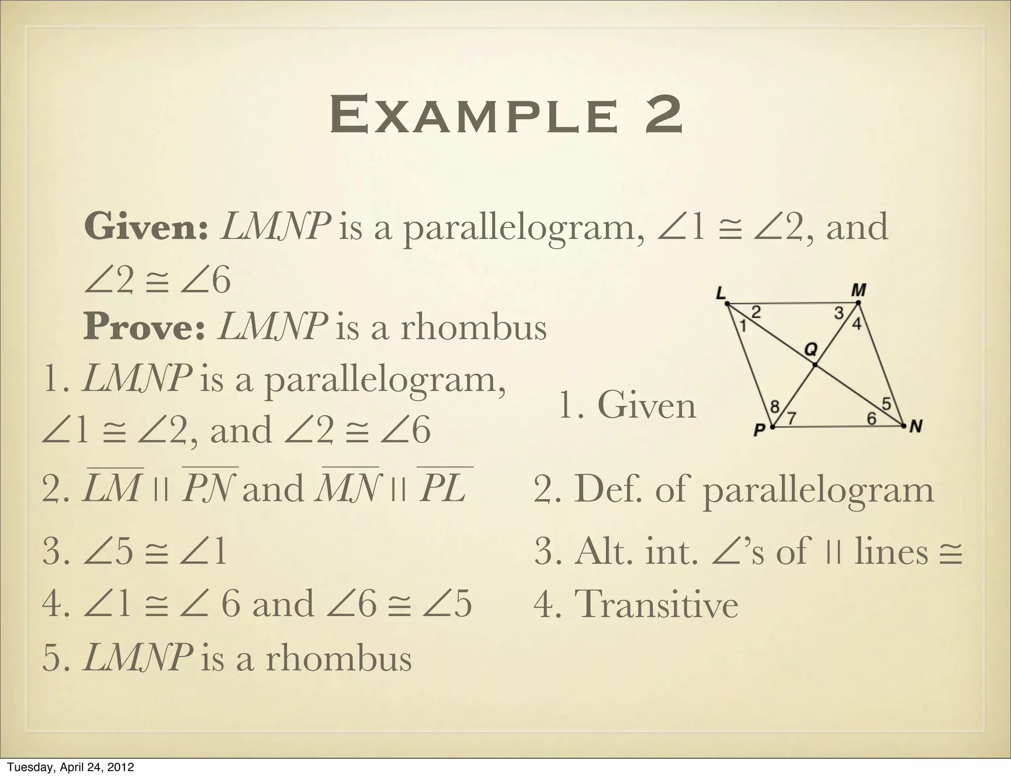 Example 2
Given: LMNP is a parallelogram, ∠1 ≅ ∠2, and
∠2 ≅ ∠6
Prove: LMNP is a rhombus
1. LMNP is a parallelogram,
∠1 ≅ ∠2, and ∠2 ≅ ∠6
1. Given
2. Def. of parallelogram
3. ∠5 ≅ ∠1 3. Alt. int. ∠’s of ∣∣ lines ≅
4. ∠1 ≅ ∠ 6 and ∠6 ≅ ∠5 4. Transitive
5. LMNP is a rhombus
2. LM ∣∣ PN and MN ∣∣ PL
Tuesday, April 29, 14
 