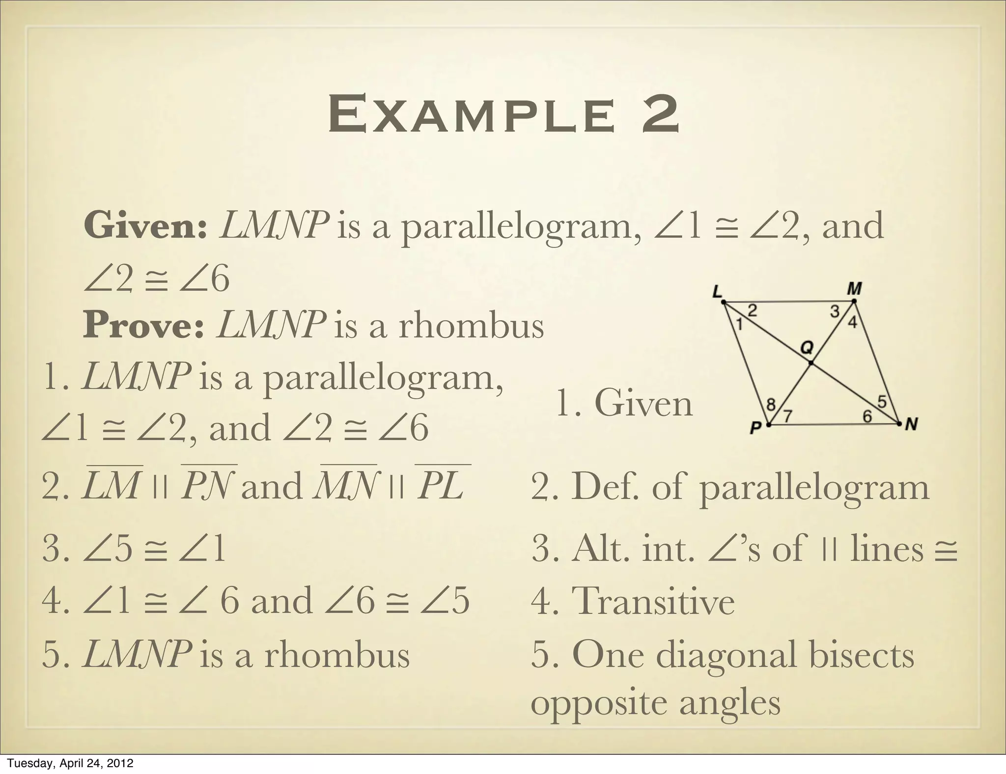 Example 2
Given: LMNP is a parallelogram, ∠1 ≅ ∠2, and
∠2 ≅ ∠6
Prove: LMNP is a rhombus
1. LMNP is a parallelogram,
∠1 ≅ ∠2, and ∠2 ≅ ∠6
1. Given
2. Def. of parallelogram
3. ∠5 ≅ ∠1 3. Alt. int. ∠’s of ∣∣ lines ≅
4. ∠1 ≅ ∠ 6 and ∠6 ≅ ∠5 4. Transitive
5. LMNP is a rhombus 5. One diagonal bisects
opposite angles
2. LM ∣∣ PN and MN ∣∣ PL
Tuesday, April 29, 14
 