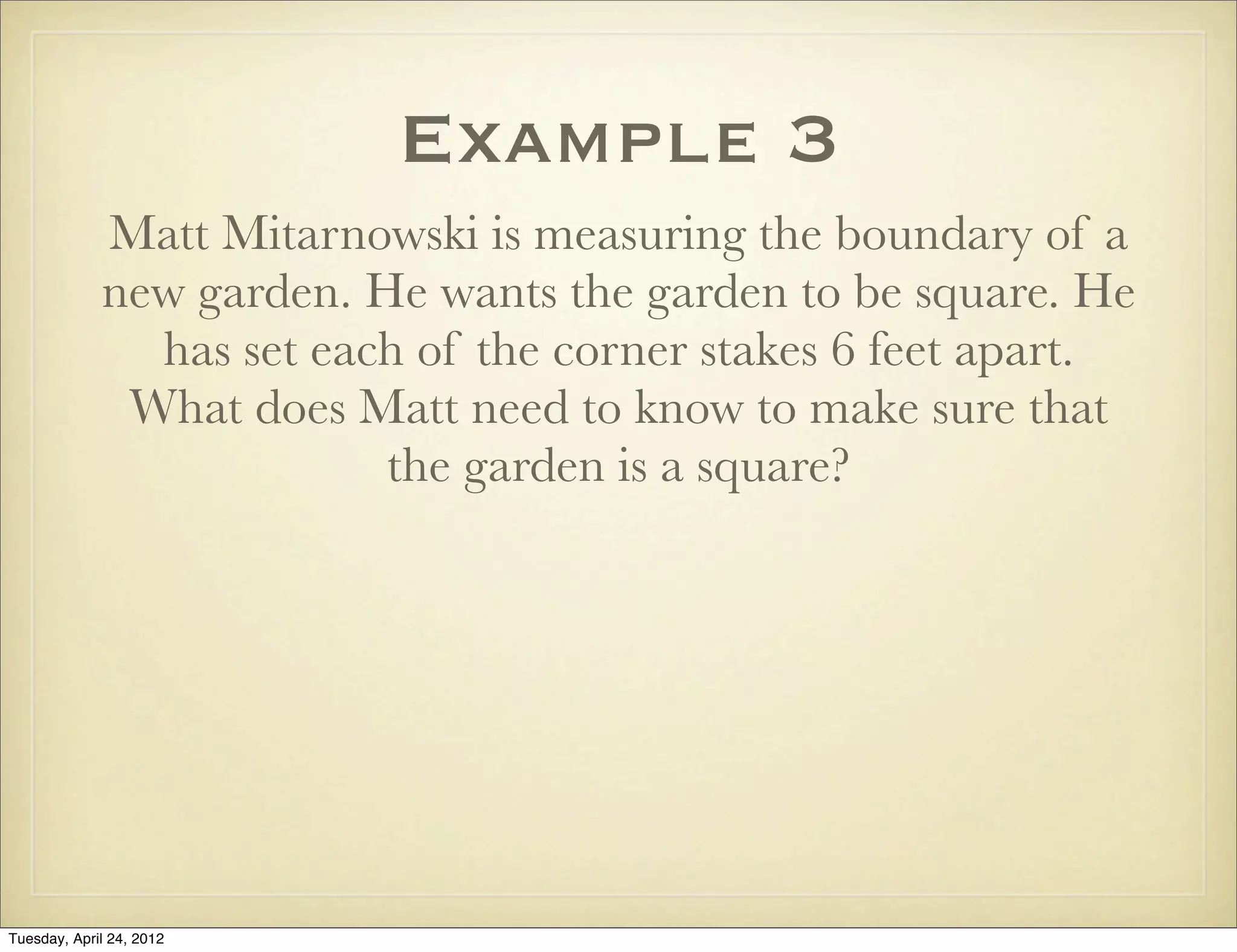 Example 3
Matt Mitarnowski is measuring the boundary of a
new garden. He wants the garden to be square. He
has set each of the corner stakes 6 feet apart.
What does Matt need to know to make sure that
the garden is a square?
Tuesday, April 29, 14
 