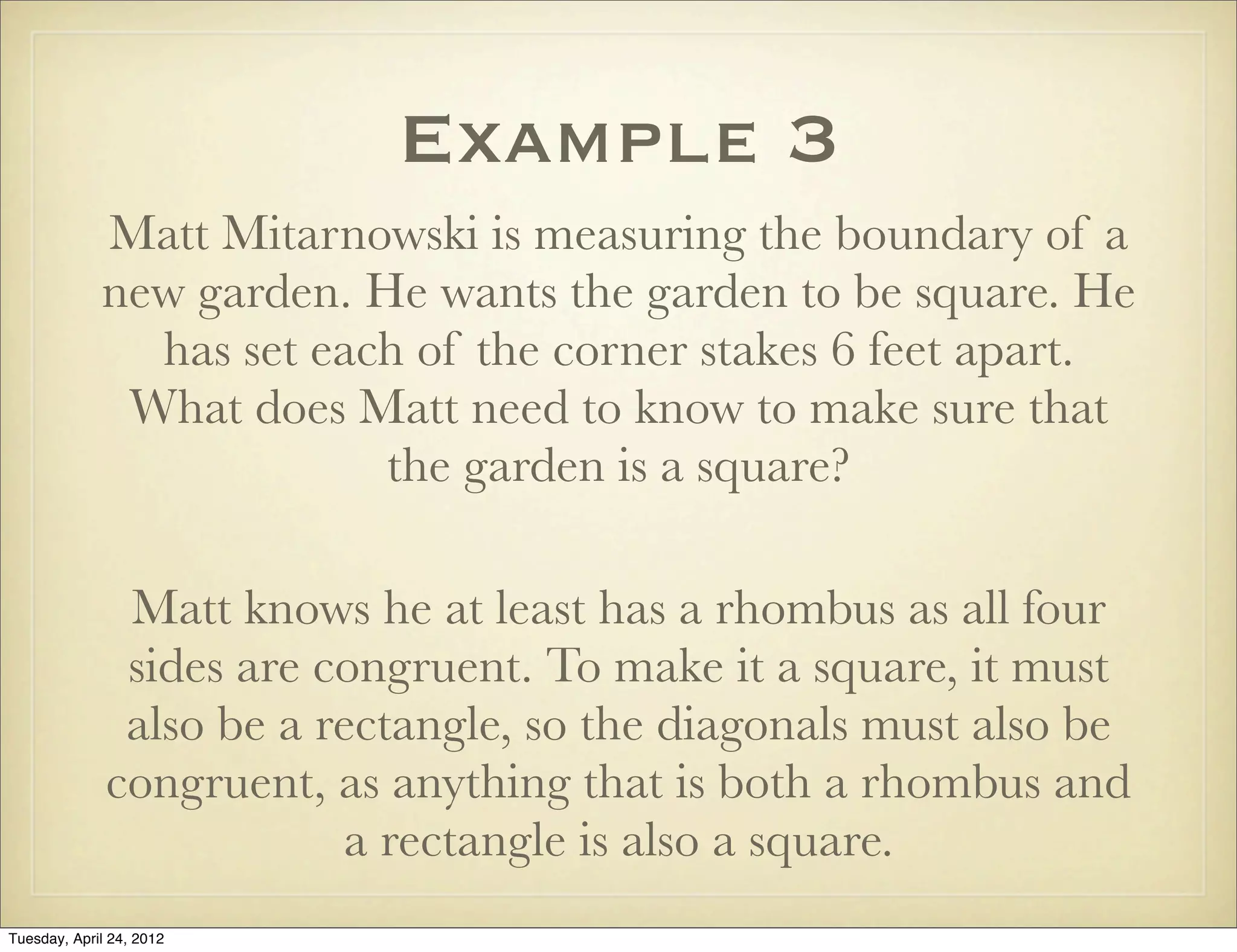 Example 3
Matt Mitarnowski is measuring the boundary of a
new garden. He wants the garden to be square. He
has set each of the corner stakes 6 feet apart.
What does Matt need to know to make sure that
the garden is a square?
Matt knows he at least has a rhombus as all four
sides are congruent. To make it a square, it must
also be a rectangle, so the diagonals must also be
congruent, as anything that is both a rhombus and
a rectangle is also a square.
Tuesday, April 29, 14
 