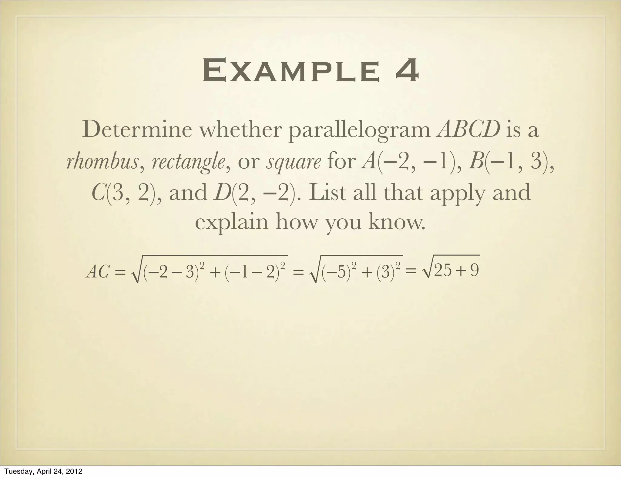 Example 4
Determine whether parallelogram ABCD is a
rhombus, rectangle, or square for A(−2, −1), B(−1, 3),
C(3, 2), and D(2, −2). List all that apply and
explain how you know.
AC = (−2 − 3)2
+ (−1− 2)2
= (−5)2
+ (−3)2
= 25 + 9
Tuesday, April 29, 14
 