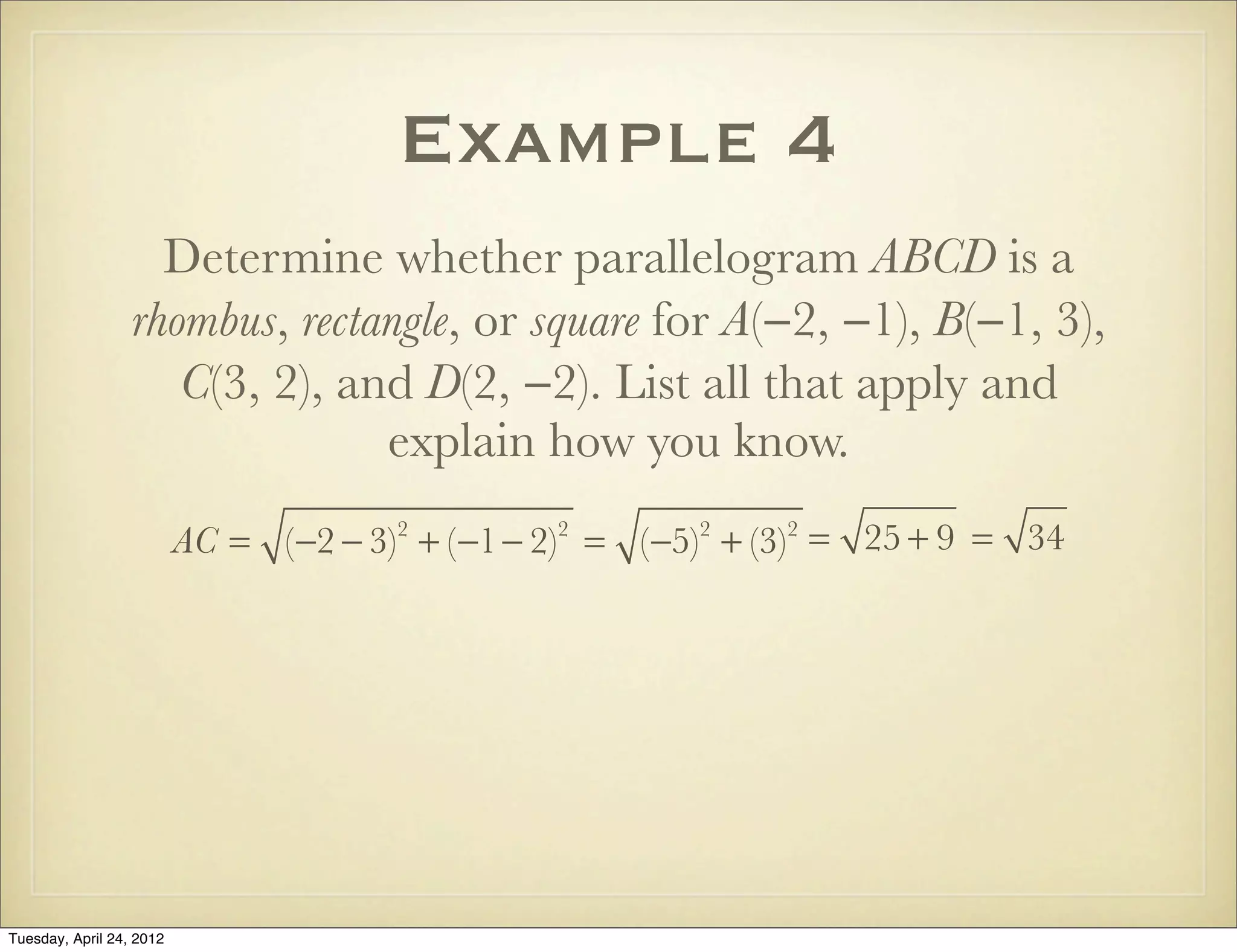 Example 4
Determine whether parallelogram ABCD is a
rhombus, rectangle, or square for A(−2, −1), B(−1, 3),
C(3, 2), and D(2, −2). List all that apply and
explain how you know.
AC = (−2 − 3)2
+ (−1− 2)2
= (−5)2
+ (−3)2
= 25 + 9 = 34
Tuesday, April 29, 14
 
