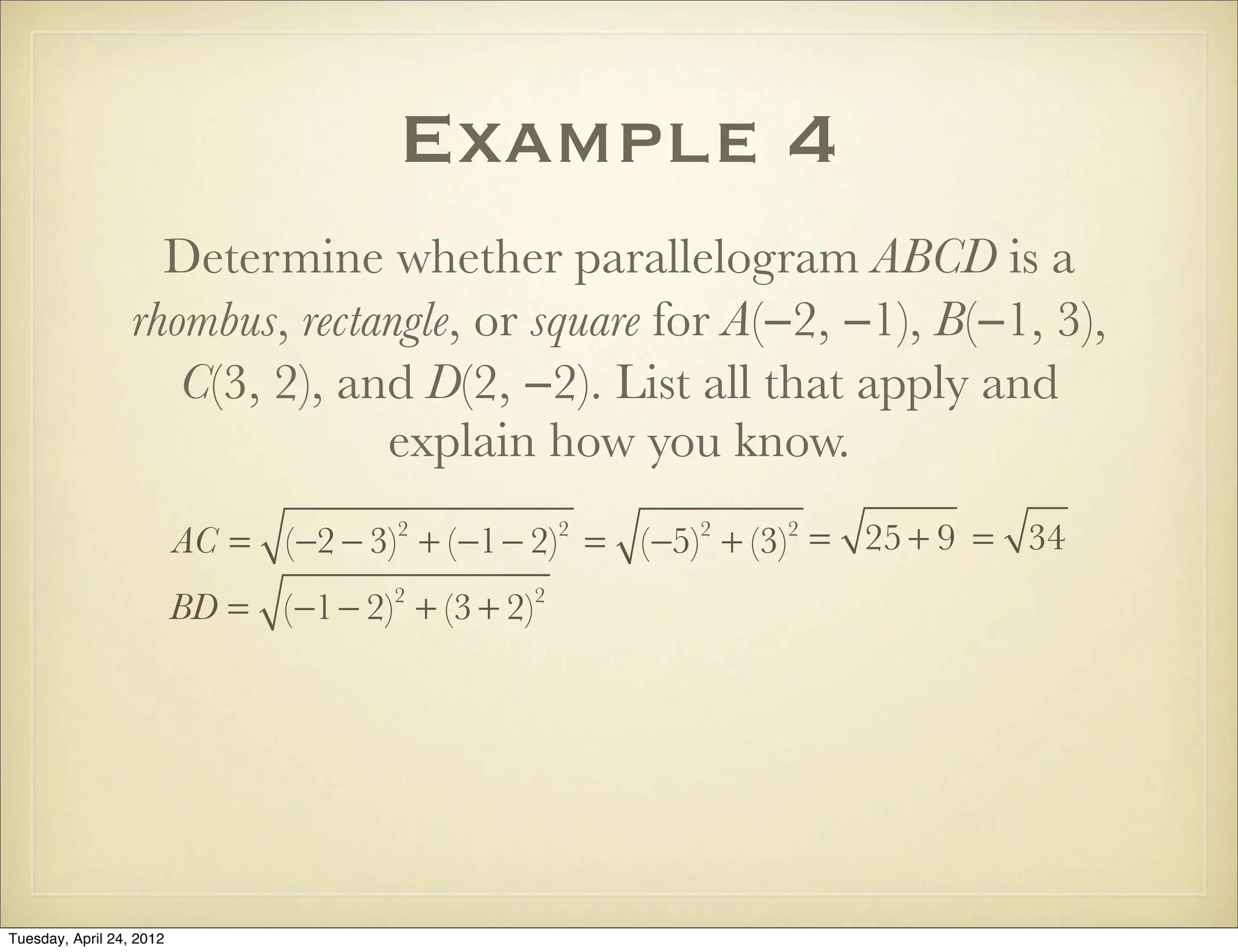 Example 4
Determine whether parallelogram ABCD is a
rhombus, rectangle, or square for A(−2, −1), B(−1, 3),
C(3, 2), and D(2, −2). List all that apply and
explain how you know.
AC = (−2 − 3)2
+ (−1− 2)2
= (−5)2
+ (−3)2
= 25 + 9 = 34
BD = (−1− 2)2
+ (3 + 2)2
Tuesday, April 29, 14
 