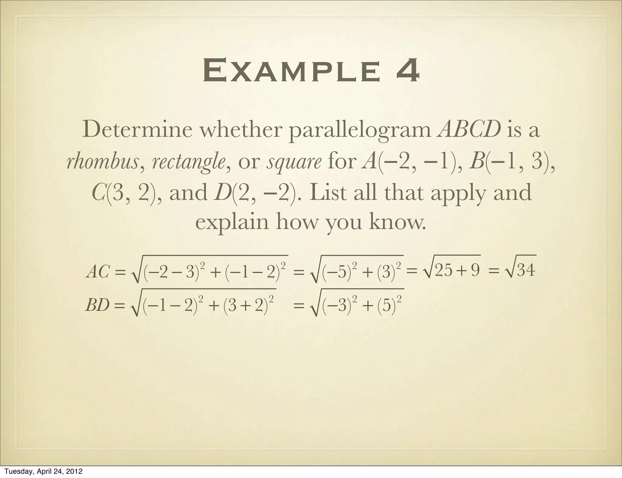 Example 4
Determine whether parallelogram ABCD is a
rhombus, rectangle, or square for A(−2, −1), B(−1, 3),
C(3, 2), and D(2, −2). List all that apply and
explain how you know.
AC = (−2 − 3)2
+ (−1− 2)2
= (−5)2
+ (−3)2
= 25 + 9 = 34
BD = (−1− 2)2
+ (3 + 2)2
= (−3)2
+ (5)2
Tuesday, April 29, 14
 