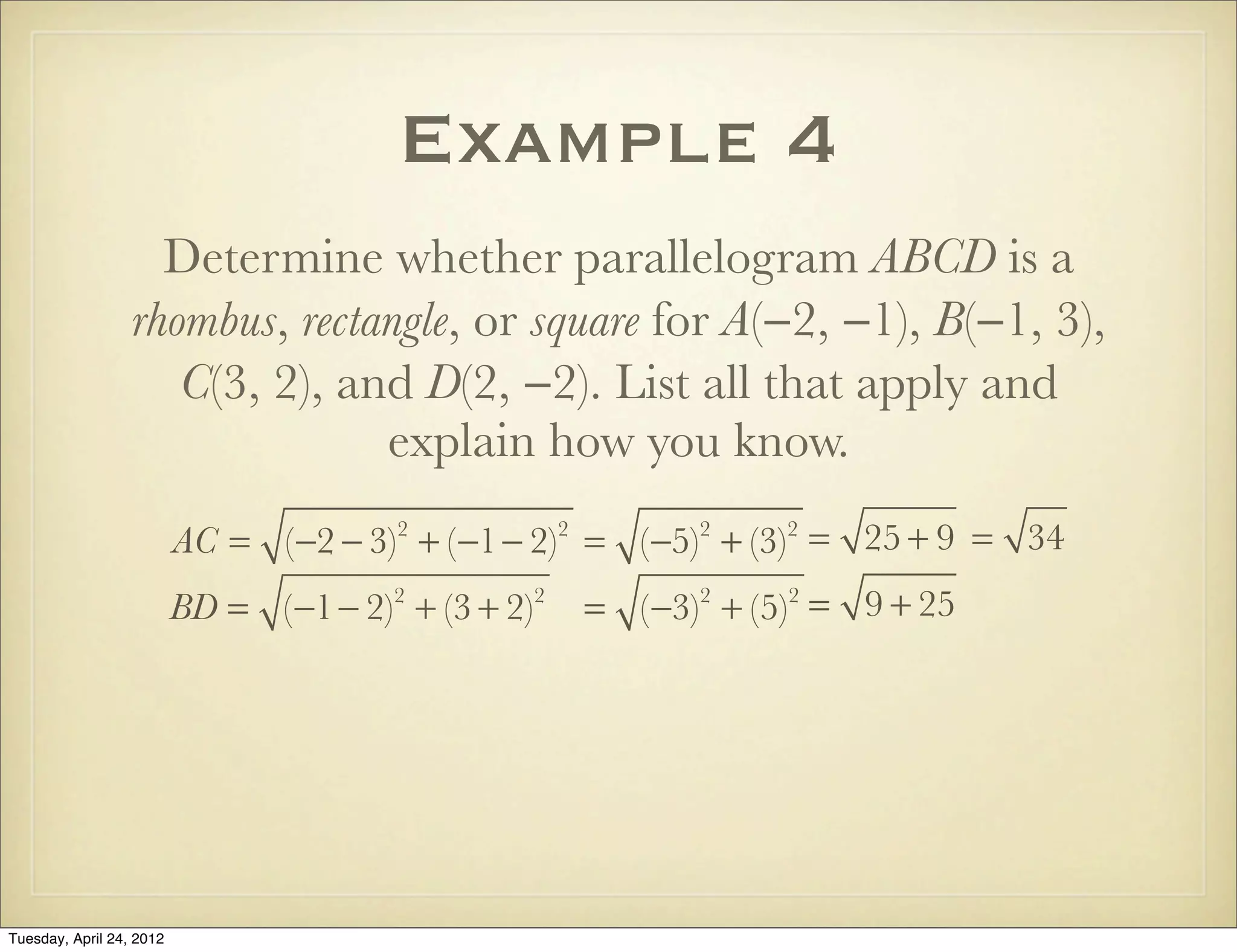 Example 4
Determine whether parallelogram ABCD is a
rhombus, rectangle, or square for A(−2, −1), B(−1, 3),
C(3, 2), and D(2, −2). List all that apply and
explain how you know.
AC = (−2 − 3)2
+ (−1− 2)2
= (−5)2
+ (−3)2
= 25 + 9 = 34
BD = (−1− 2)2
+ (3 + 2)2
= (−3)2
+ (5)2
= 9 + 25
Tuesday, April 29, 14
 