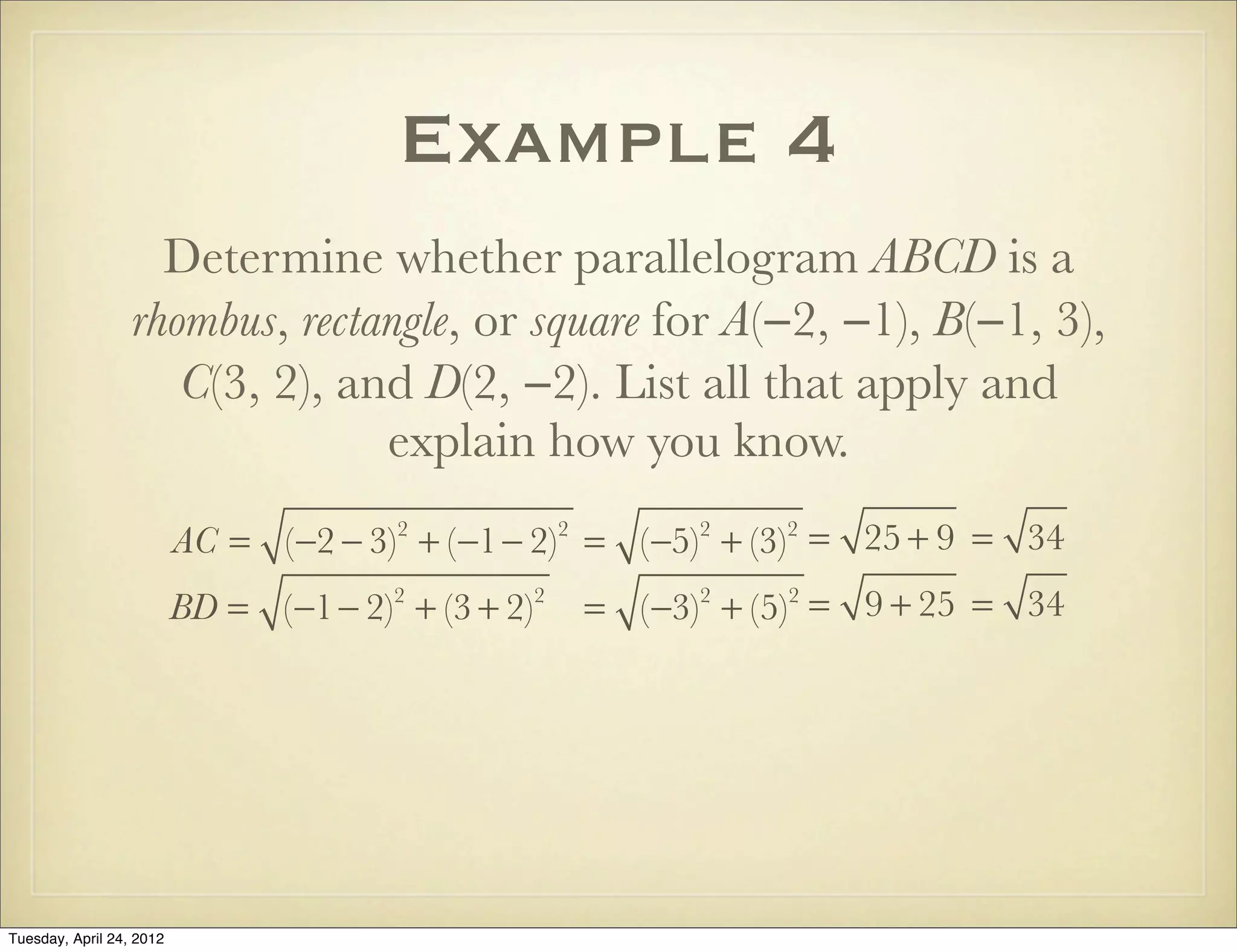 Example 4
Determine whether parallelogram ABCD is a
rhombus, rectangle, or square for A(−2, −1), B(−1, 3),
C(3, 2), and D(2, −2). List all that apply and
explain how you know.
AC = (−2 − 3)2
+ (−1− 2)2
= (−5)2
+ (−3)2
= 25 + 9 = 34
BD = (−1− 2)2
+ (3 + 2)2
= (−3)2
+ (5)2
= 9 + 25 = 34
Tuesday, April 29, 14
 